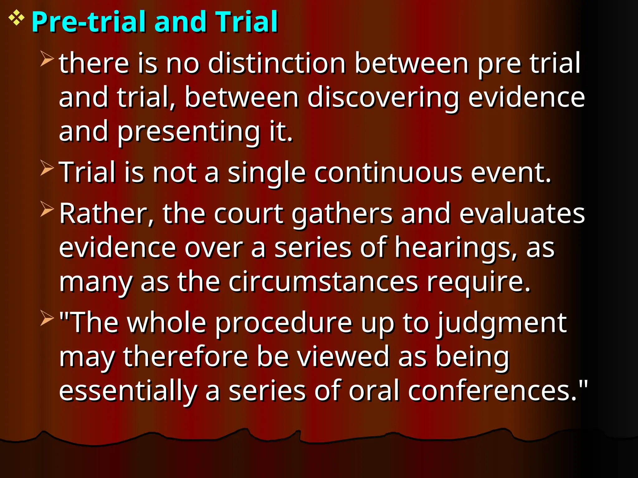  Pre-trial and Trial
Pre-trial and Trial
 there is no distinction between pre trial
there is no distinction between pre trial
and trial, between discovering evidence
and trial, between discovering evidence
and presenting it.
and presenting it.
 Trial is not a single continuous event.
Trial is not a single continuous event.
 Rather, the court gathers and evaluates
Rather, the court gathers and evaluates
evidence over a series of hearings, as
evidence over a series of hearings, as
many as the circumstances require.
many as the circumstances require.
 "The whole procedure up to judgment
"The whole procedure up to judgment
may therefore be viewed as being
may therefore be viewed as being
essentially a series of oral conferences."
essentially a series of oral conferences."
 