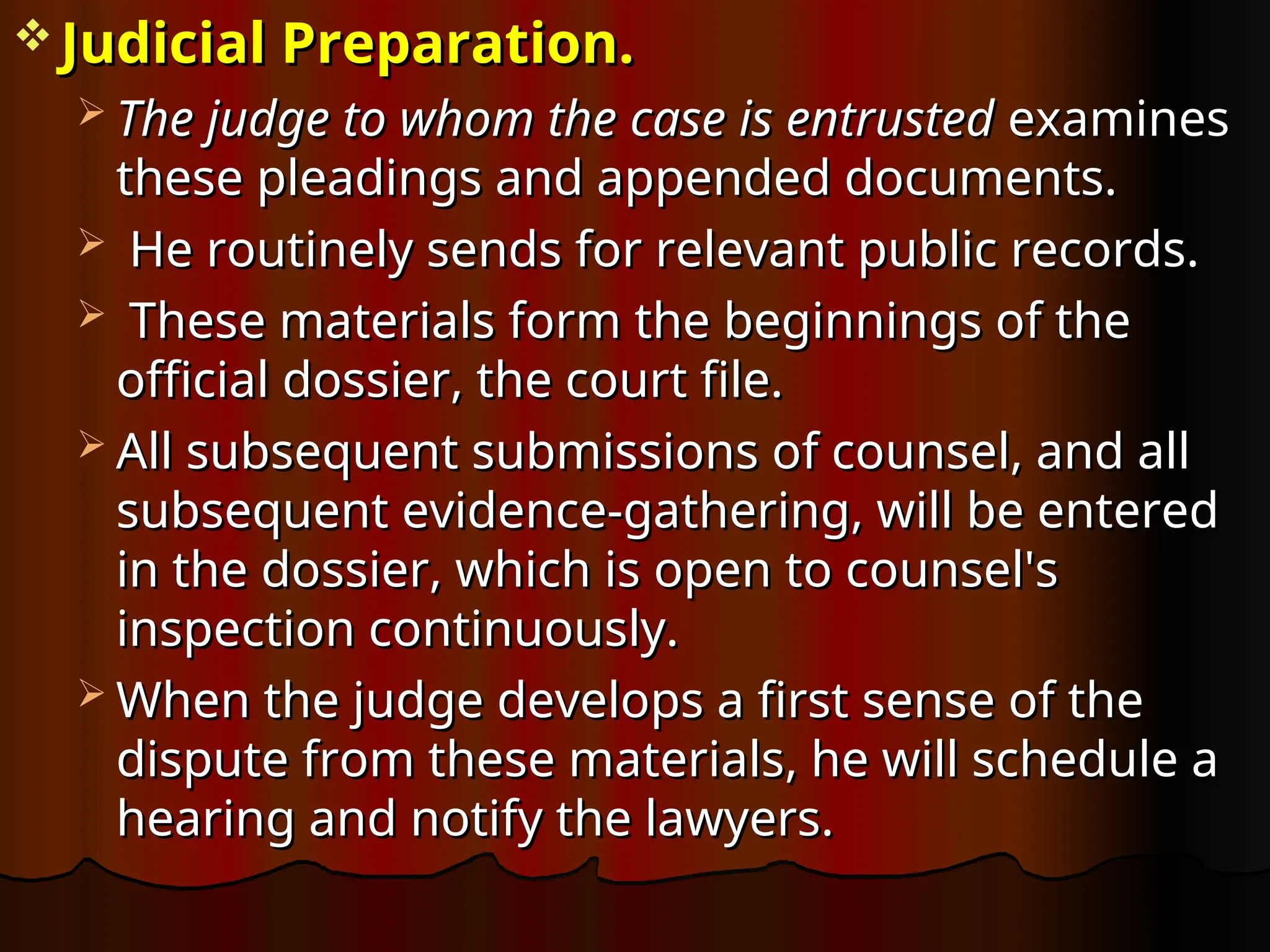  Judicial Preparation.
Judicial Preparation.
 The judge to whom the case is entrusted
The judge to whom the case is entrusted examines
examines
these pleadings and appended documents.
these pleadings and appended documents.
 He routinely sends for relevant public records.
He routinely sends for relevant public records.
 These materials form the beginnings of the
These materials form the beginnings of the
official dossier, the court file.
official dossier, the court file.
 All subsequent submissions of counsel, and all
All subsequent submissions of counsel, and all
subsequent evidence-gathering, will be entered
subsequent evidence-gathering, will be entered
in the dossier, which is open to counsel's
in the dossier, which is open to counsel's
inspection continuously.
inspection continuously.
 When the judge develops a first sense of the
When the judge develops a first sense of the
dispute from these materials, he will schedule a
dispute from these materials, he will schedule a
hearing and notify the lawyers.
hearing and notify the lawyers.
 