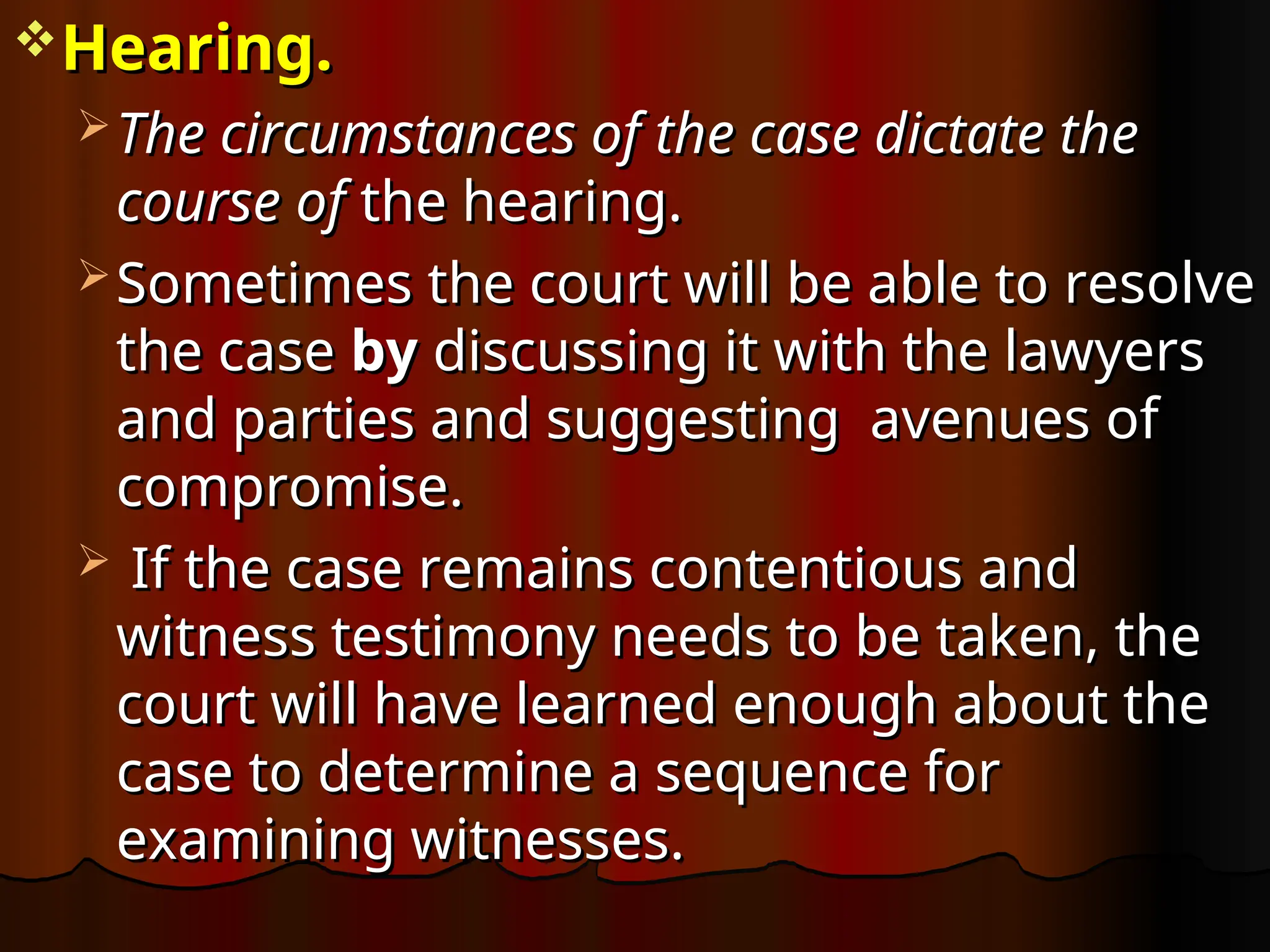 Hearing.
Hearing.
 The circumstances of the case dictate the
The circumstances of the case dictate the
course of
course of the hearing.
the hearing.
 Sometimes the court will be able to resolve
Sometimes the court will be able to resolve
the case
the case by
by discussing it with the lawyers
discussing it with the lawyers
and parties and suggesting avenues of
and parties and suggesting avenues of
compromise.
compromise.
 If the case remains contentious and
If the case remains contentious and
witness testimony needs to be taken, the
witness testimony needs to be taken, the
court will have learned enough about the
court will have learned enough about the
case to determine a sequence for
case to determine a sequence for
examining witnesses.
examining witnesses.
 
