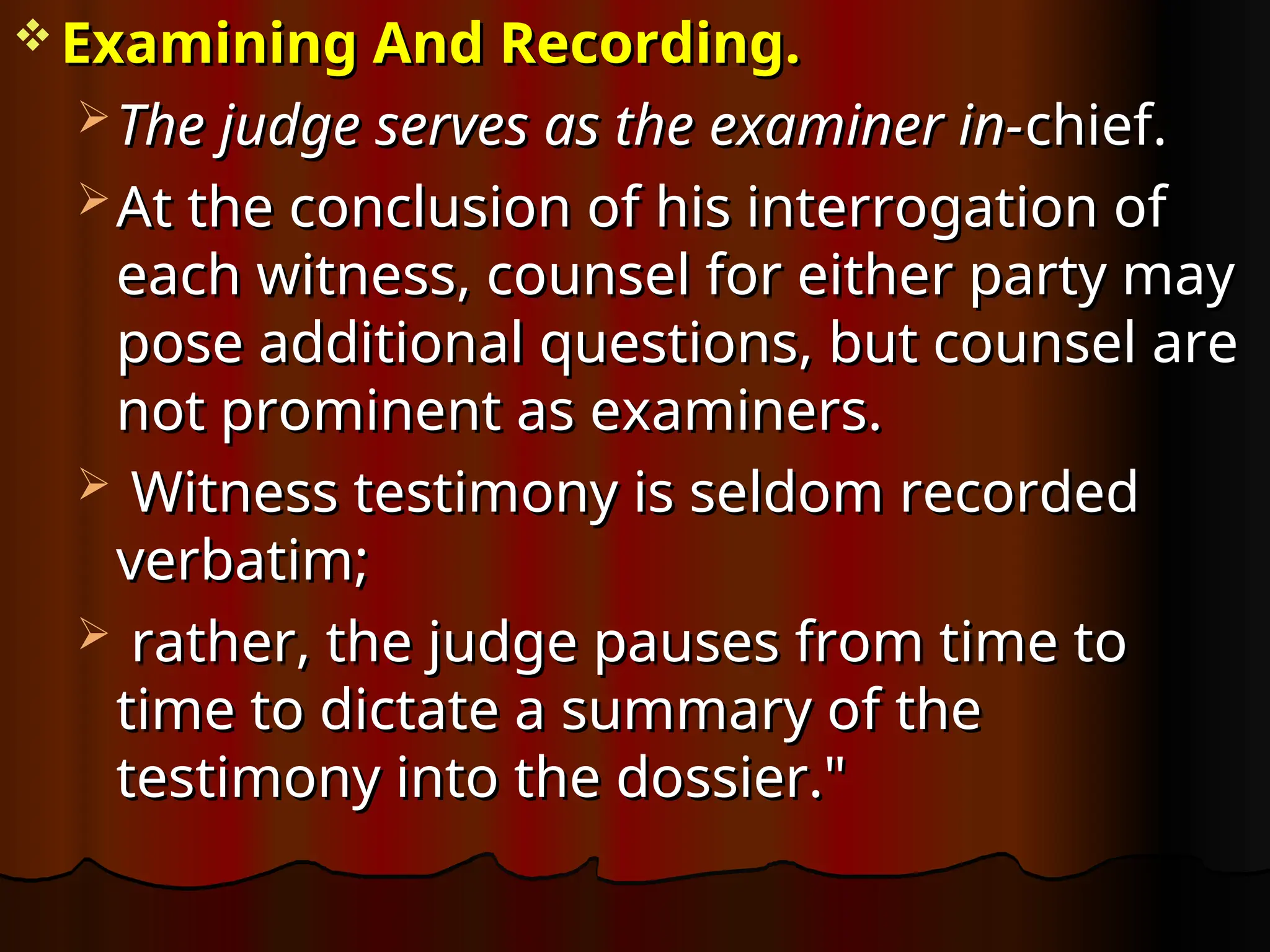  Examining And Recording.
Examining And Recording.
 The judge serves as the examiner in-
The judge serves as the examiner in-chief.
chief.
 At the conclusion of his interrogation of
At the conclusion of his interrogation of
each witness, counsel for either party may
each witness, counsel for either party may
pose additional questions, but counsel are
pose additional questions, but counsel are
not prominent as examiners.
not prominent as examiners.
 Witness testimony is seldom recorded
Witness testimony is seldom recorded
verbatim;
verbatim;
 rather, the judge pauses from time to
rather, the judge pauses from time to
time to dictate a summary of the
time to dictate a summary of the
testimony into the dossier."
testimony into the dossier."
 