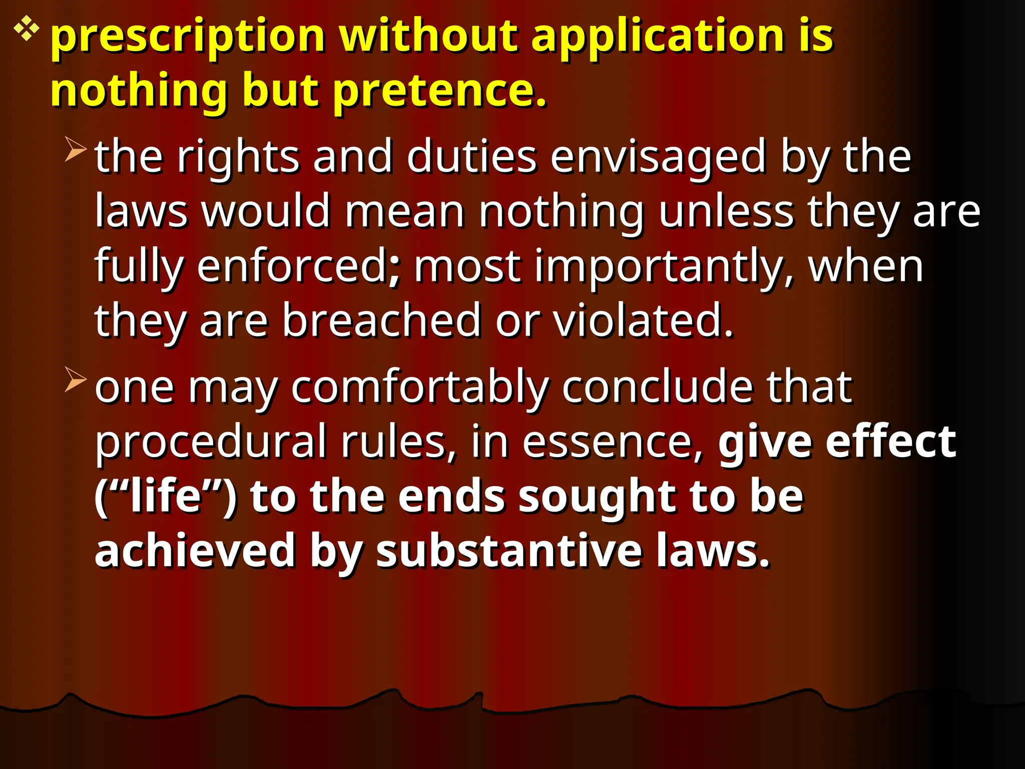  prescription without application is
prescription without application is
nothing but pretence.
nothing but pretence.
 the rights and duties envisaged by the
the rights and duties envisaged by the
laws would mean nothing unless they are
laws would mean nothing unless they are
fully enforced
fully enforced;
; most importantly, when
most importantly, when
they are breached or violated.
they are breached or violated.
 one may comfortably conclude that
one may comfortably conclude that
procedural rules, in essence,
procedural rules, in essence, give effect
give effect
(“life”) to the ends sought to be
(“life”) to the ends sought to be
achieved by substantive laws.
achieved by substantive laws.
 