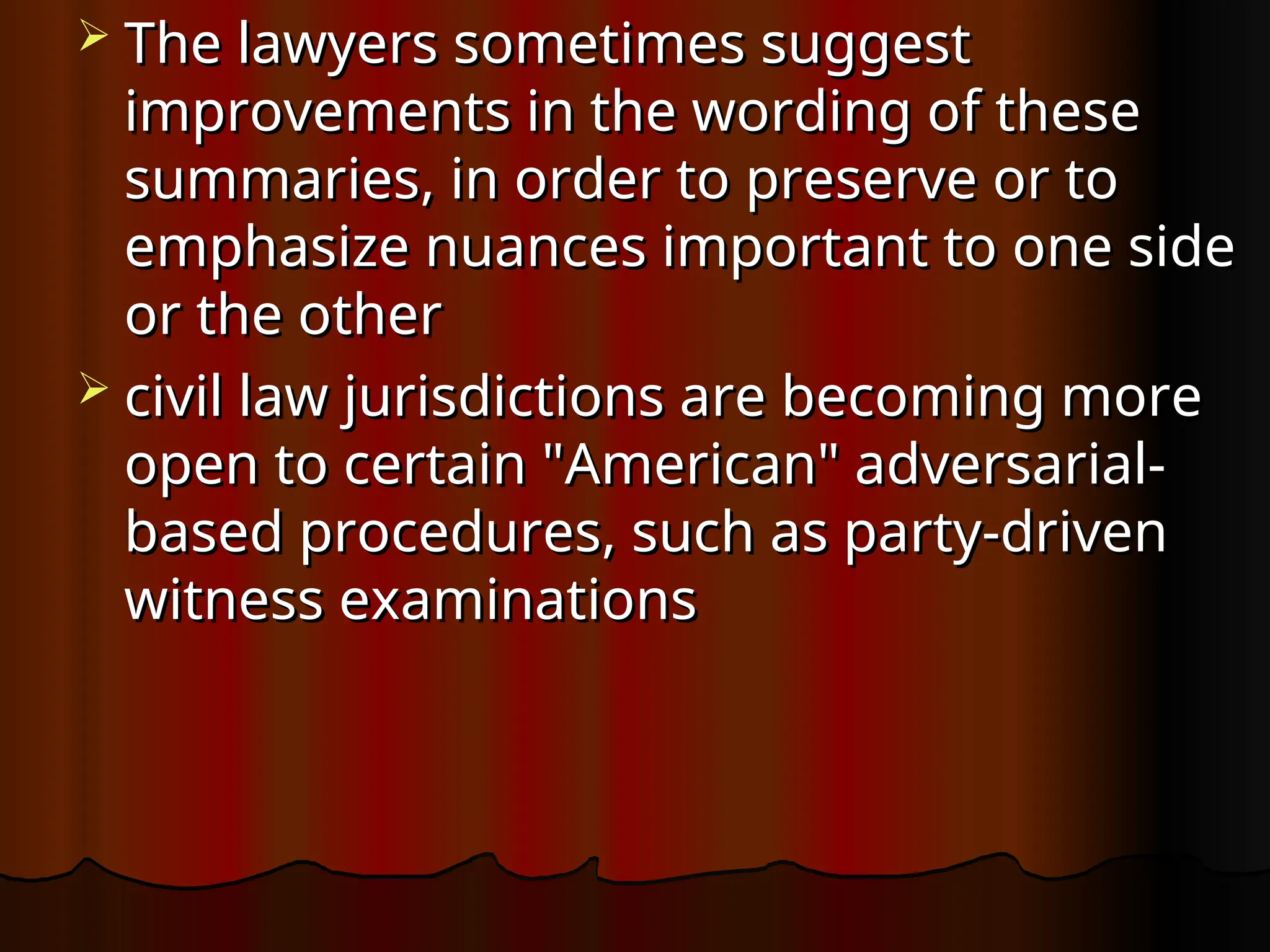  The lawyers sometimes suggest
The lawyers sometimes suggest
improvements in the wording of these
improvements in the wording of these
summaries, in order to preserve or to
summaries, in order to preserve or to
emphasize nuances important to one side
emphasize nuances important to one side
or the other
or the other
 civil law jurisdictions are becoming more
civil law jurisdictions are becoming more
open to certain "American" adversarial-
open to certain "American" adversarial-
based procedures, such as party-driven
based procedures, such as party-driven
witness examinations
witness examinations
 