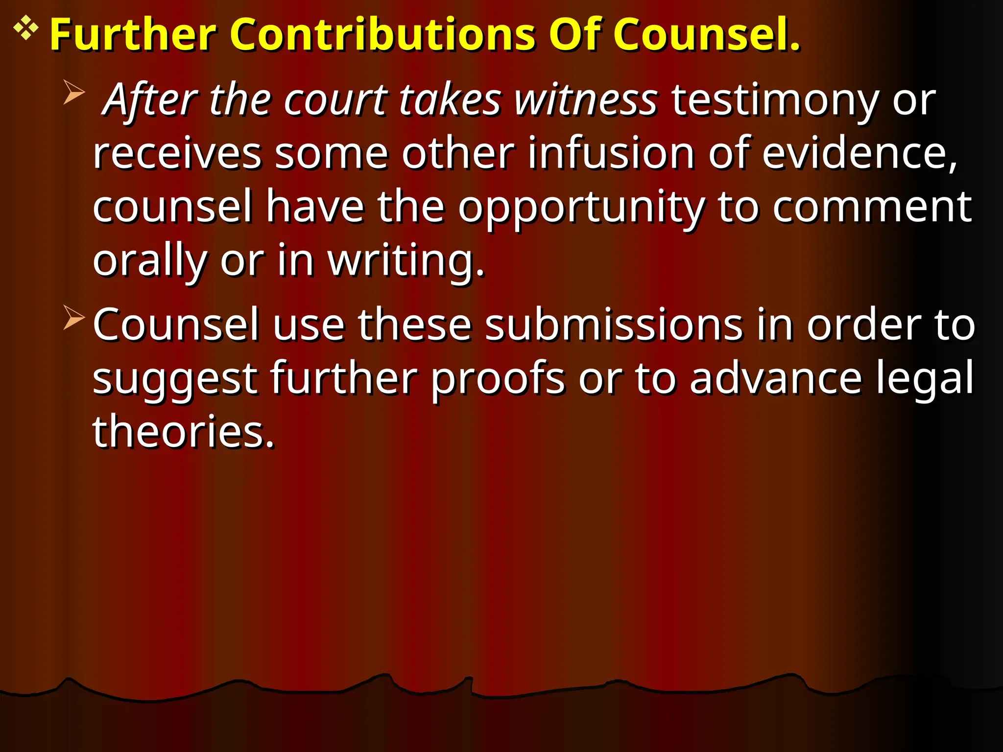  Further Contributions Of Counsel.
Further Contributions Of Counsel.
 After the court takes witness
After the court takes witness testimony or
testimony or
receives some other infusion of evidence,
receives some other infusion of evidence,
counsel have the opportunity to comment
counsel have the opportunity to comment
orally or in writing.
orally or in writing.
 Counsel use these submissions in order to
Counsel use these submissions in order to
suggest further proofs or to advance legal
suggest further proofs or to advance legal
theories.
theories.
 