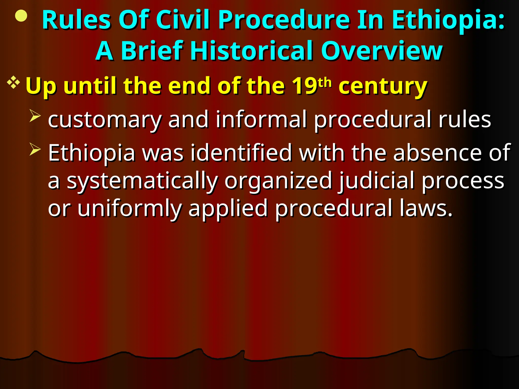  Rules Of Civil Procedure In Ethiopia:
Rules Of Civil Procedure In Ethiopia:
A Brief Historical Overview
A Brief Historical Overview
 Up until the end of the 19
Up until the end of the 19th
th
century
century
 customary and informal procedural rules
customary and informal procedural rules
 Ethiopia was identified with the absence of
Ethiopia was identified with the absence of
a systematically organized judicial process
a systematically organized judicial process
or uniformly applied procedural laws.
or uniformly applied procedural laws.
 