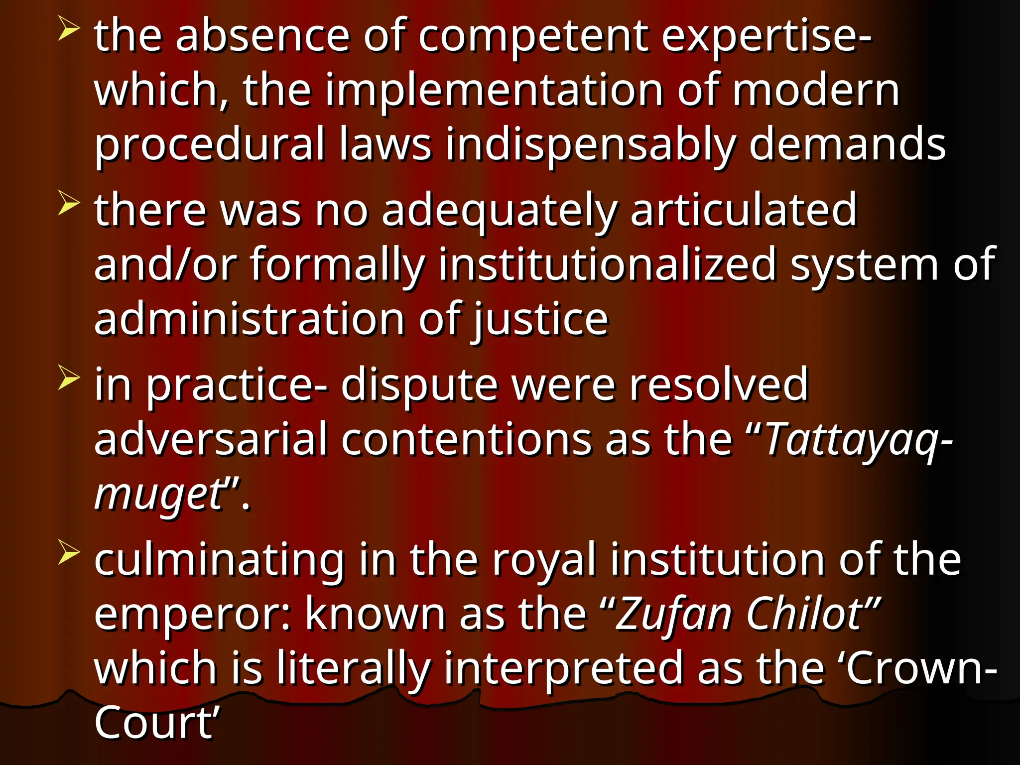 the absence of competent expertise-
the absence of competent expertise-
which, the implementation of modern
which, the implementation of modern
procedural laws indispensably demands
procedural laws indispensably demands
 there was no adequately articulated
there was no adequately articulated
and/or formally institutionalized system of
and/or formally institutionalized system of
administration of justice
administration of justice
 in practice- dispute were resolved
in practice- dispute were resolved
adversarial contentions as the “
adversarial contentions as the “Tattayaq-
Tattayaq-
muget
muget”.
”.
 culminating in the royal institution of the
culminating in the royal institution of the
emperor: known as the “
emperor: known as the “Zufan Chilot”
Zufan Chilot”
which is literally interpreted as the ‘Crown-
which is literally interpreted as the ‘Crown-
Court’
Court’
 