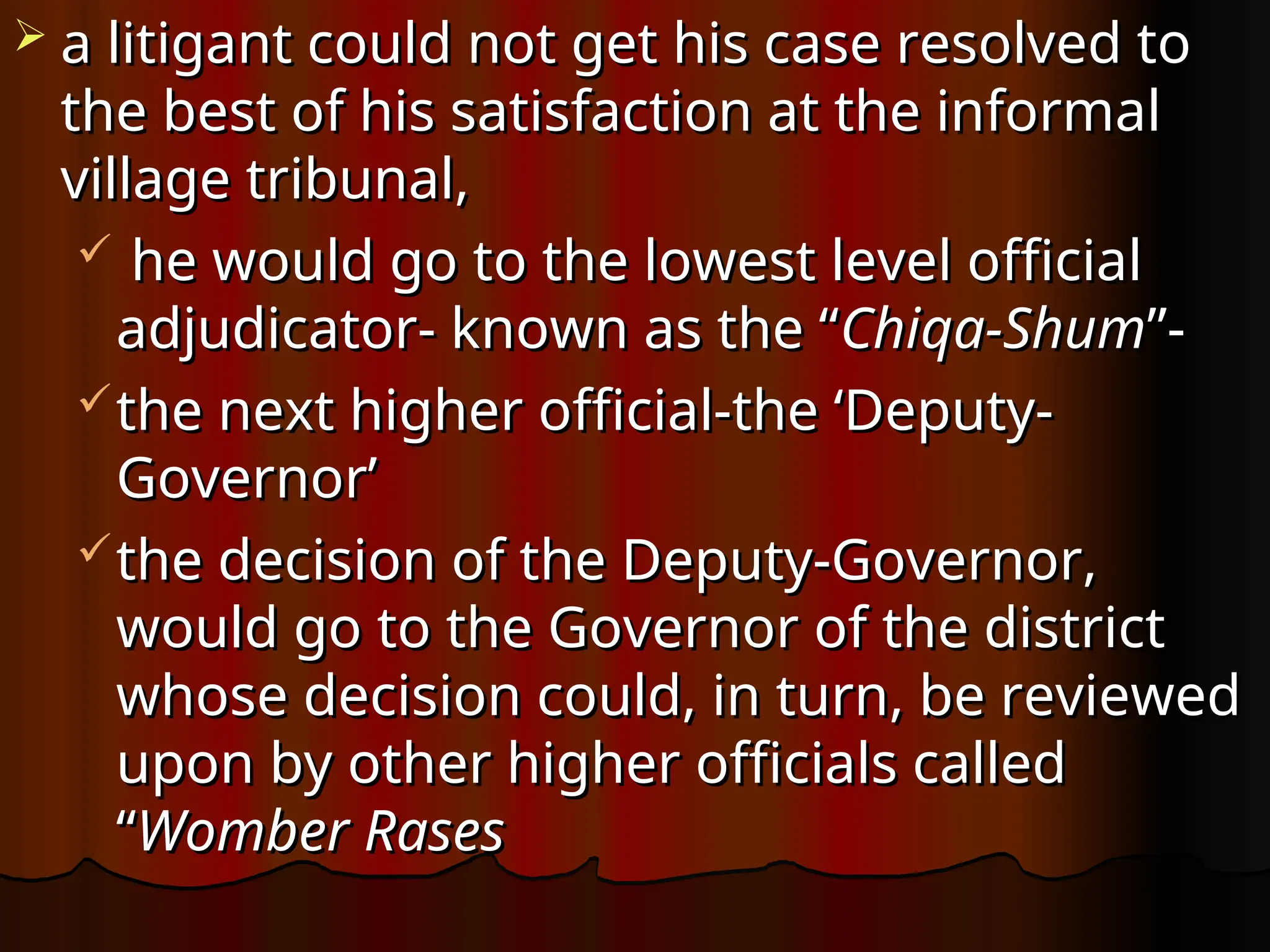  a litigant could not get his case resolved to
a litigant could not get his case resolved to
the best of his satisfaction at the informal
the best of his satisfaction at the informal
village tribunal,
village tribunal,
 he would go to the lowest level official
he would go to the lowest level official
adjudicator- known as the “
adjudicator- known as the “Chiqa-Shum
Chiqa-Shum”-
”-
the next higher official-the ‘Deputy-
the next higher official-the ‘Deputy-
Governor’
Governor’
the decision of the Deputy-Governor,
the decision of the Deputy-Governor,
would go to the Governor of the district
would go to the Governor of the district
whose decision could, in turn, be reviewed
whose decision could, in turn, be reviewed
upon by other higher officials called
upon by other higher officials called
“
“Womber Rases
Womber Rases
 