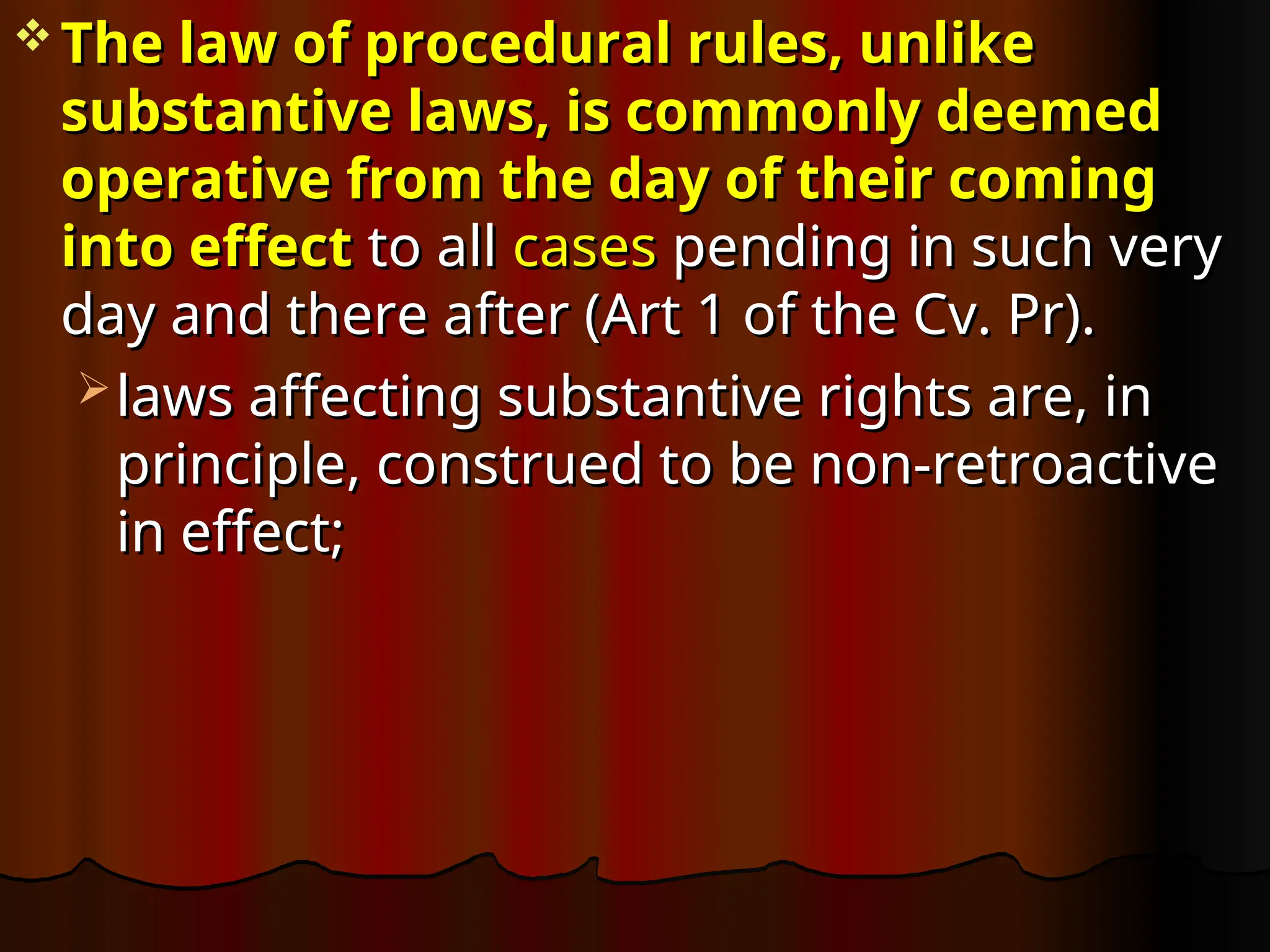  The law of procedural rules, unlike
The law of procedural rules, unlike
substantive laws, is commonly deemed
substantive laws, is commonly deemed
operative from the day of their coming
operative from the day of their coming
into effect
into effect to all
to all cases
cases pending in such very
pending in such very
day and there after (Art 1 of the Cv. Pr).
day and there after (Art 1 of the Cv. Pr).
 laws affecting substantive rights are, in
laws affecting substantive rights are, in
principle, construed to be non-retroactive
principle, construed to be non-retroactive
in effect;
in effect;
 