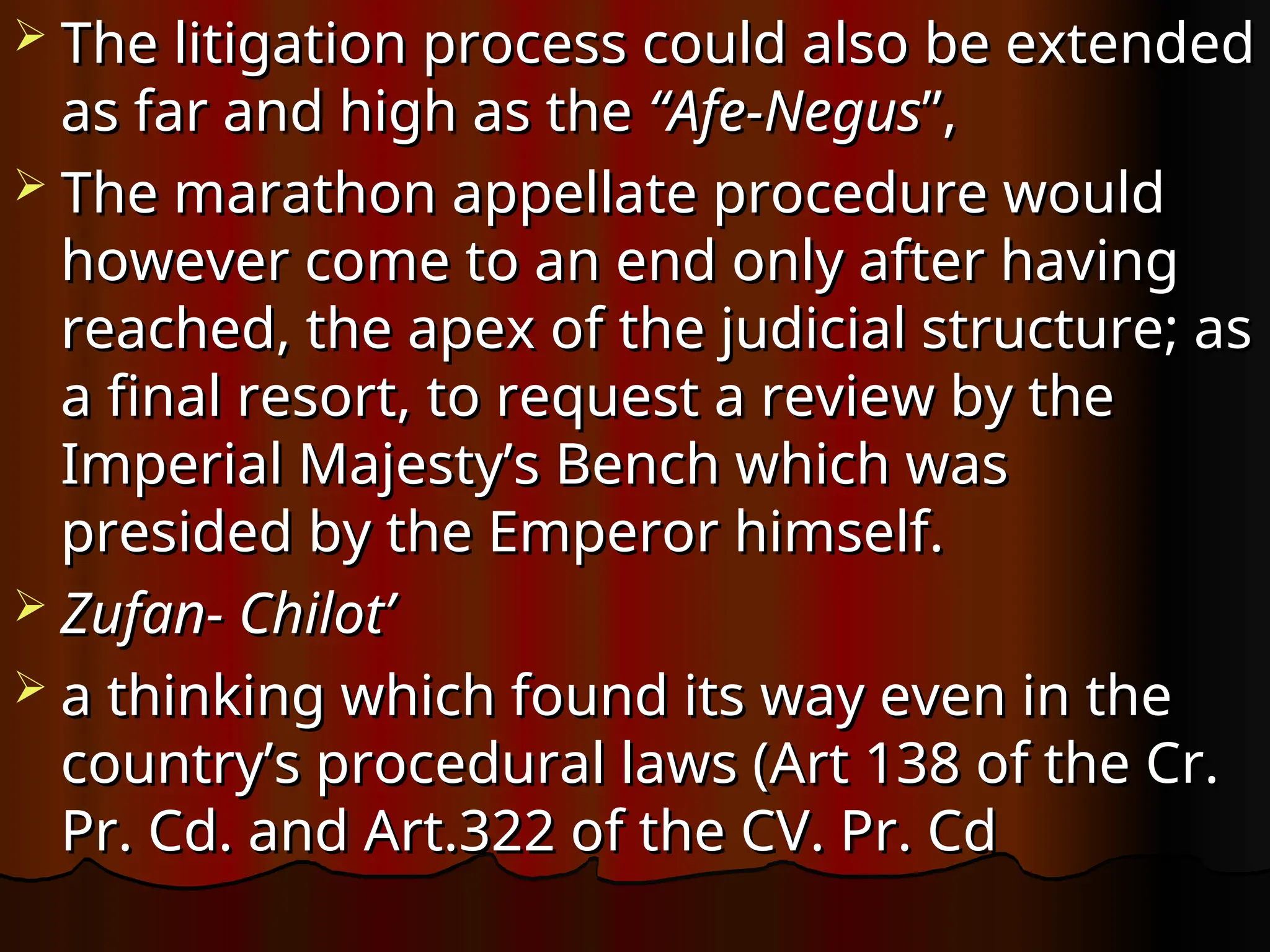  The litigation process could also be extended
The litigation process could also be extended
as far and high as the
as far and high as the “Afe-Negus
“Afe-Negus”,
”,
 The marathon appellate procedure would
The marathon appellate procedure would
however come to an end only after having
however come to an end only after having
reached, the apex of the judicial structure; as
reached, the apex of the judicial structure; as
a final resort, to request a review by the
a final resort, to request a review by the
Imperial Majesty’s Bench which was
Imperial Majesty’s Bench which was
presided by the Emperor himself.
presided by the Emperor himself.
 Zufan- Chilot’
Zufan- Chilot’
 a thinking which found its way even in the
a thinking which found its way even in the
country’s procedural laws (Art 138 of the Cr.
country’s procedural laws (Art 138 of the Cr.
Pr. Cd. and Art.322 of the CV. Pr. Cd
Pr. Cd. and Art.322 of the CV. Pr. Cd
 