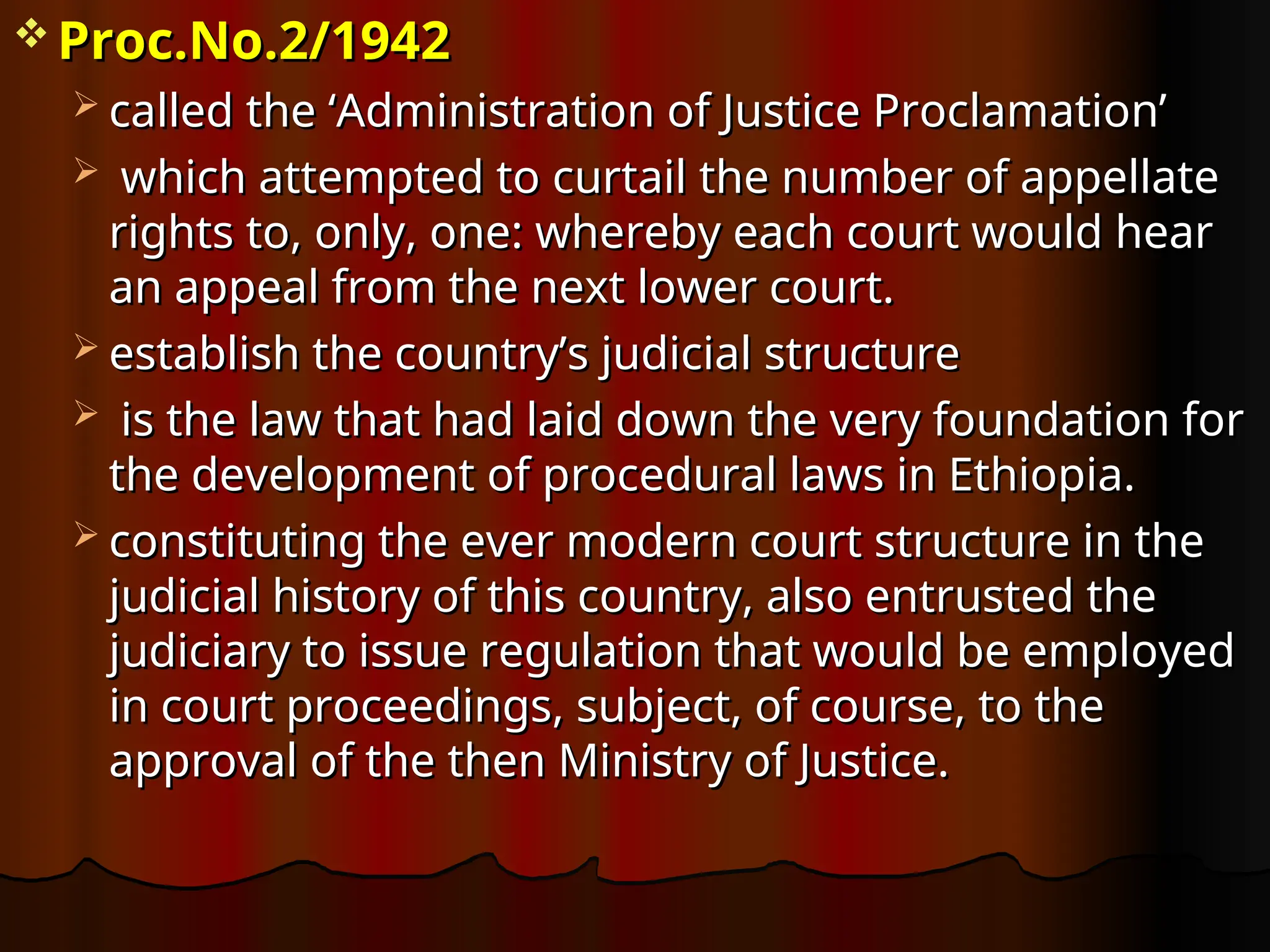  Proc.No.2/1942
Proc.No.2/1942
 called the ‘Administration of Justice Proclamation’
called the ‘Administration of Justice Proclamation’
 which attempted to curtail the number of appellate
which attempted to curtail the number of appellate
rights to, only, one: whereby each court would hear
rights to, only, one: whereby each court would hear
an appeal from the next lower court.
an appeal from the next lower court.
 establish the country’s judicial structure
establish the country’s judicial structure
 is the law that had laid down the very foundation for
is the law that had laid down the very foundation for
the development of procedural laws in Ethiopia.
the development of procedural laws in Ethiopia.
 constituting the ever modern court structure in the
constituting the ever modern court structure in the
judicial history of this country, also entrusted the
judicial history of this country, also entrusted the
judiciary to issue regulation that would be employed
judiciary to issue regulation that would be employed
in court proceedings, subject, of course, to the
in court proceedings, subject, of course, to the
approval of the then Ministry of Justice.
approval of the then Ministry of Justice.
 