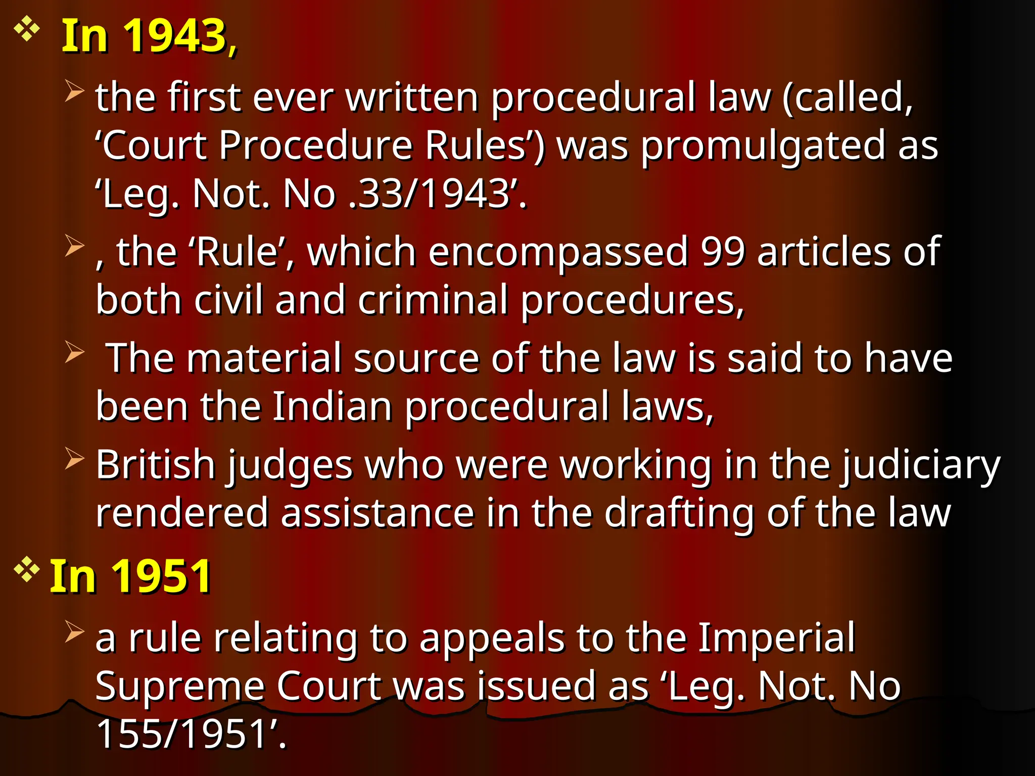  In 1943
In 1943,
,
 the first ever written procedural law (called,
the first ever written procedural law (called,
‘Court Procedure Rules’) was promulgated as
‘Court Procedure Rules’) was promulgated as
‘Leg. Not. No .33/1943’.
‘Leg. Not. No .33/1943’.
 , the ‘Rule’, which encompassed 99 articles of
, the ‘Rule’, which encompassed 99 articles of
both civil and criminal procedures,
both civil and criminal procedures,
 The material source of the law is said to have
The material source of the law is said to have
been the Indian procedural laws,
been the Indian procedural laws,
 British judges who were working in the judiciary
British judges who were working in the judiciary
rendered assistance in the drafting of the law
rendered assistance in the drafting of the law
 In 1951
In 1951
 a rule relating to appeals to the Imperial
a rule relating to appeals to the Imperial
Supreme Court was issued as ‘Leg. Not. No
Supreme Court was issued as ‘Leg. Not. No
155/1951’.
155/1951’.
 