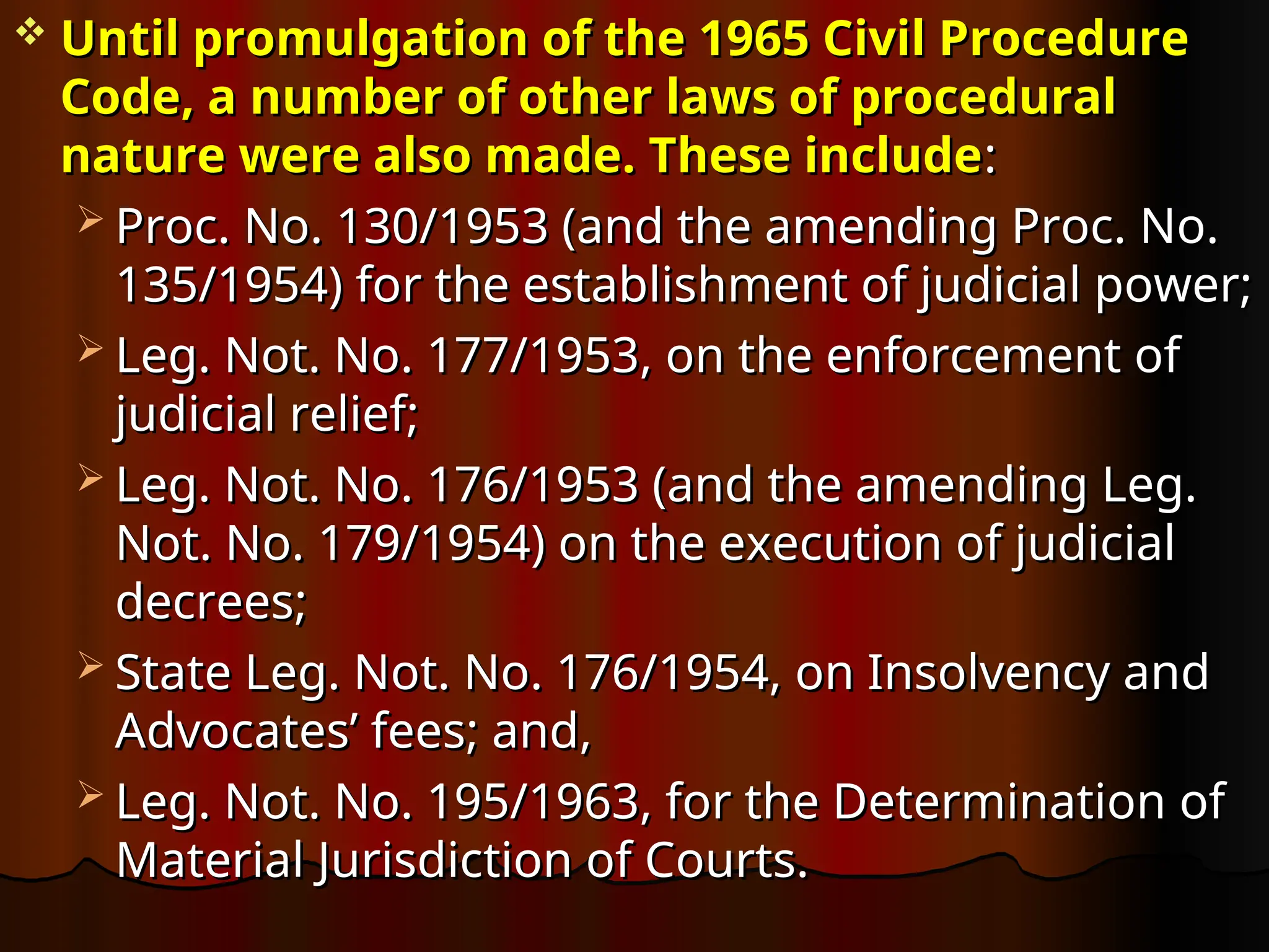  Until promulgation of the 1965 Civil Procedure
Until promulgation of the 1965 Civil Procedure
Code, a number of other laws of procedural
Code, a number of other laws of procedural
nature were also made. These include
nature were also made. These include:
:
 Proc. No. 130/1953 (and the amending Proc. No.
Proc. No. 130/1953 (and the amending Proc. No.
135/1954) for the establishment of judicial power;
135/1954) for the establishment of judicial power;
 Leg. Not. No. 177/1953, on the enforcement of
Leg. Not. No. 177/1953, on the enforcement of
judicial relief;
judicial relief;
 Leg. Not. No. 176/1953 (and the amending Leg.
Leg. Not. No. 176/1953 (and the amending Leg.
Not. No. 179/1954) on the execution of judicial
Not. No. 179/1954) on the execution of judicial
decrees;
decrees;
 State Leg. Not. No. 176/1954, on Insolvency and
State Leg. Not. No. 176/1954, on Insolvency and
Advocates’ fees; and,
Advocates’ fees; and,
 Leg. Not. No. 195/1963, for the Determination of
Leg. Not. No. 195/1963, for the Determination of
Material Jurisdiction of Courts.
Material Jurisdiction of Courts.
 