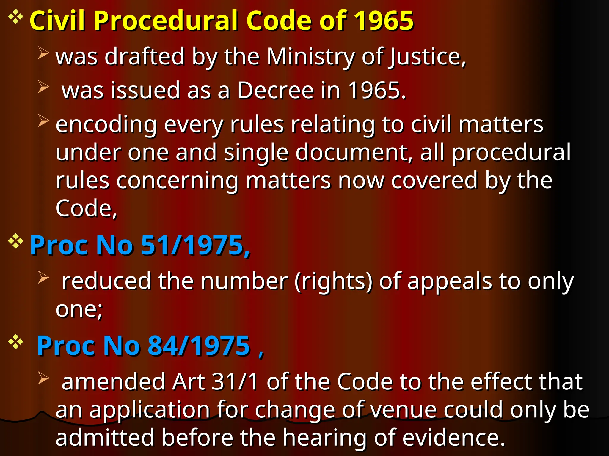 Civil Procedural Code of 1965
Civil Procedural Code of 1965
 was drafted by the Ministry of Justice,
was drafted by the Ministry of Justice,
 was issued as a Decree in 1965.
was issued as a Decree in 1965.
 encoding every rules relating to civil matters
encoding every rules relating to civil matters
under one and single document, all procedural
under one and single document, all procedural
rules concerning matters now covered by the
rules concerning matters now covered by the
Code,
Code,
 Proc No 51/1975,
Proc No 51/1975,
 reduced the number (rights) of appeals to only
reduced the number (rights) of appeals to only
one;
one;
 Proc No 84/1975
Proc No 84/1975 ,
,
 amended Art 31/1 of the Code to the effect that
amended Art 31/1 of the Code to the effect that
an application for change of venue could only be
an application for change of venue could only be
admitted before the hearing of evidence.
admitted before the hearing of evidence.
 