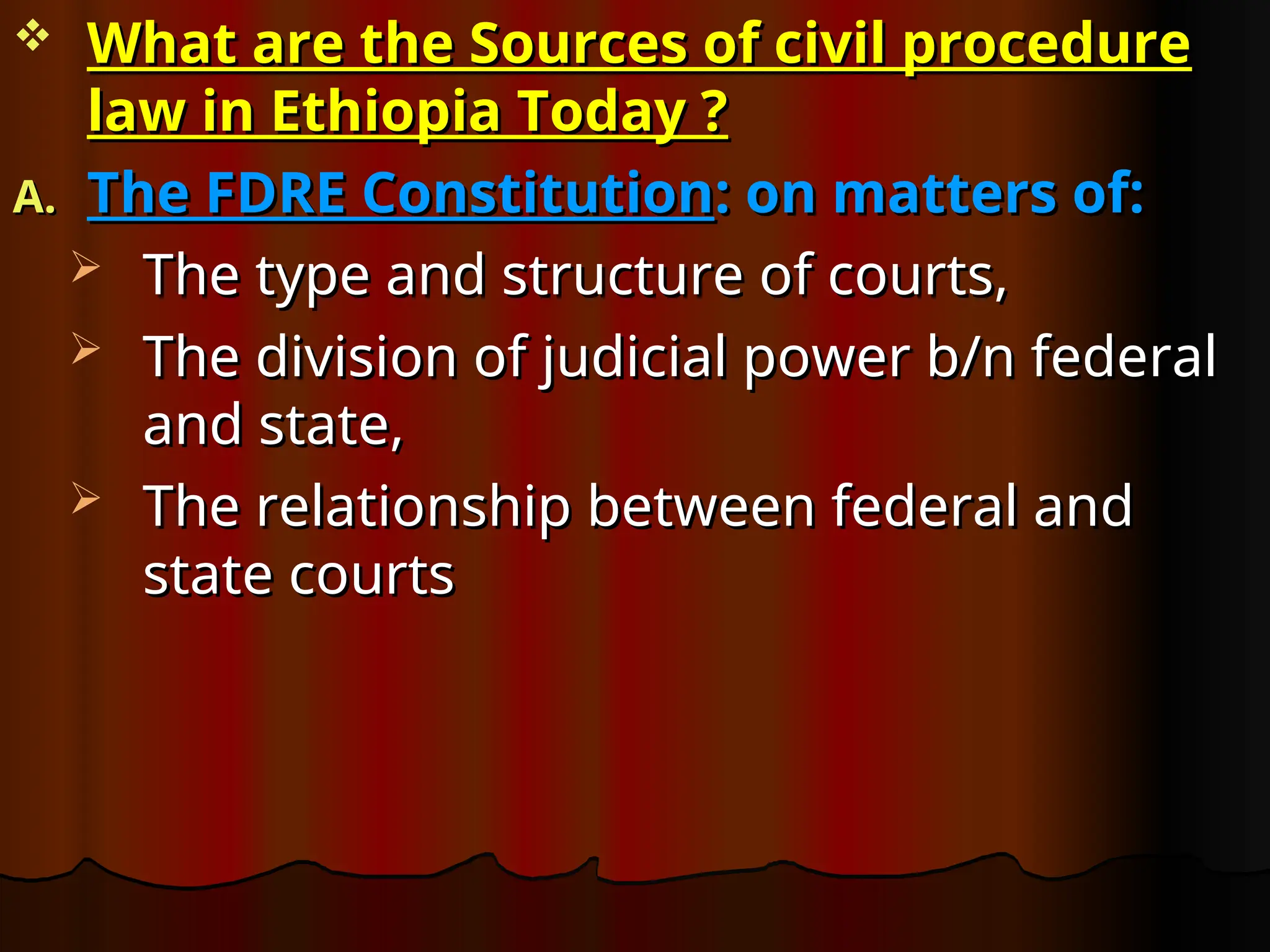  What are the Sources of civil procedure
What are the Sources of civil procedure
law in Ethiopia Today ?
law in Ethiopia Today ?
A.
A. The FDRE Constitution
The FDRE Constitution: on matters of:
: on matters of:
 The type and structure of courts,
The type and structure of courts,
 The division of judicial power b/n federal
The division of judicial power b/n federal
and state,
and state,
 The relationship between federal and
The relationship between federal and
state courts
state courts
 