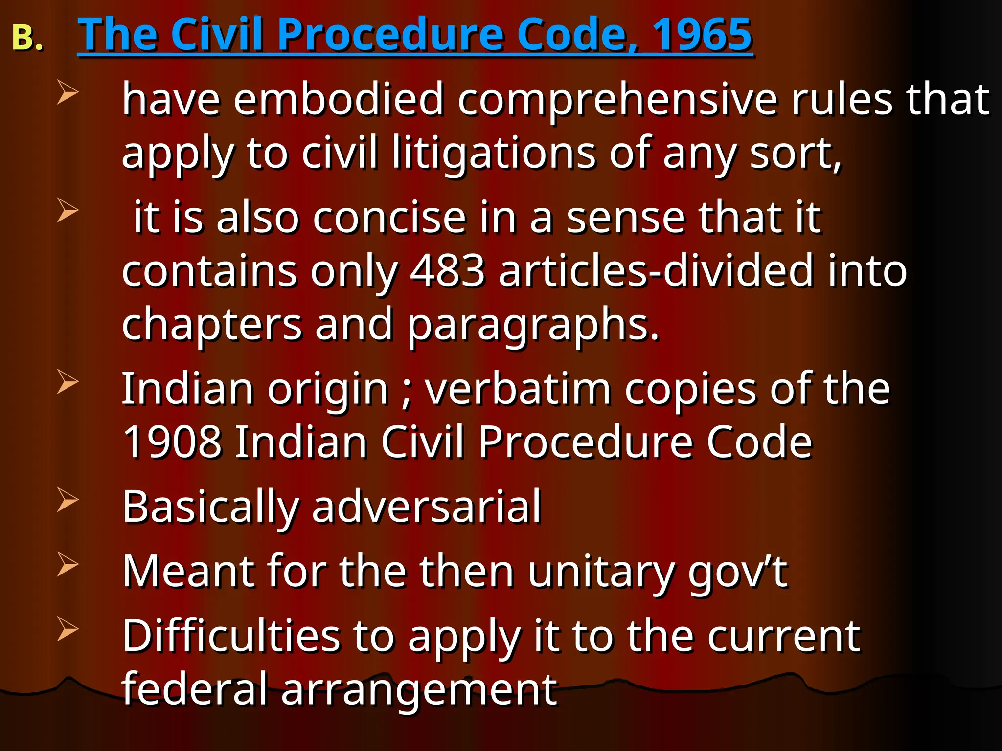 B.
B. The Civil Procedure Code, 1965
The Civil Procedure Code, 1965
 have embodied comprehensive rules that
have embodied comprehensive rules that
apply to civil litigations of any sort,
apply to civil litigations of any sort,
 it is also concise in a sense that it
it is also concise in a sense that it
contains only 483 articles-divided into
contains only 483 articles-divided into
chapters and paragraphs.
chapters and paragraphs.
 Indian origin ; verbatim copies of the
Indian origin ; verbatim copies of the
1908 Indian Civil Procedure Code
1908 Indian Civil Procedure Code
 Basically adversarial
Basically adversarial
 Meant for the then unitary gov’t
Meant for the then unitary gov’t
 Difficulties to apply it to the current
Difficulties to apply it to the current
federal arrangement
federal arrangement
 