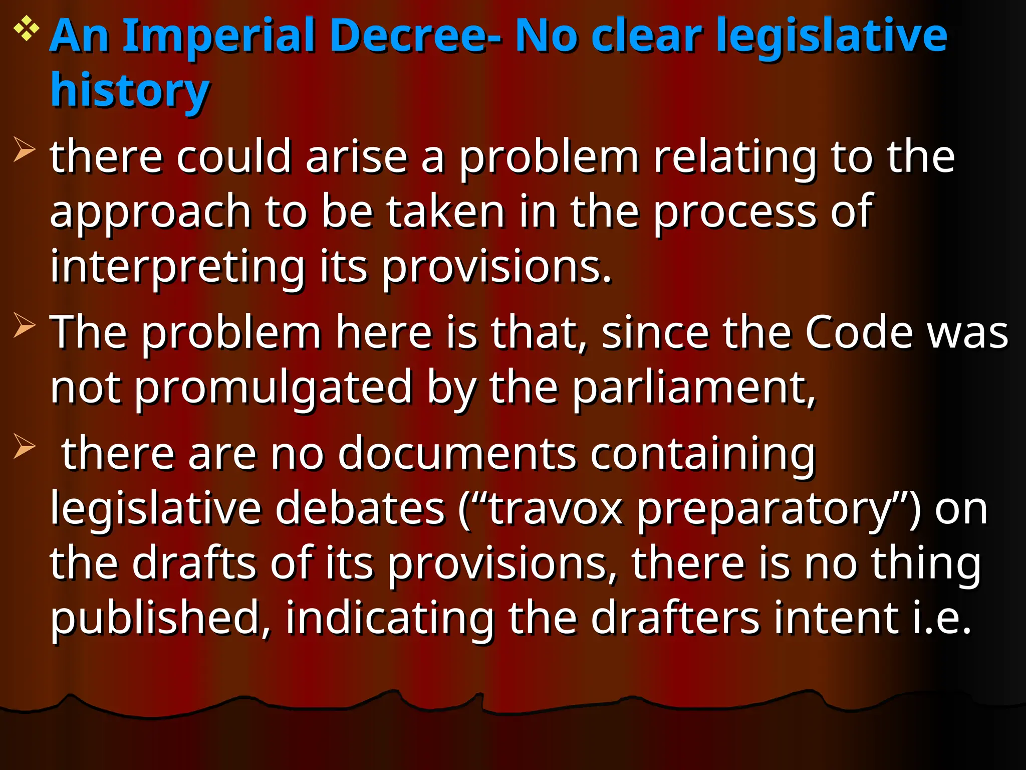  An Imperial Decree- No clear legislative
An Imperial Decree- No clear legislative
history
history
 there could arise a problem relating to the
there could arise a problem relating to the
approach to be taken in the process of
approach to be taken in the process of
interpreting its provisions.
interpreting its provisions.
 The problem here is that, since the Code was
The problem here is that, since the Code was
not promulgated by the parliament,
not promulgated by the parliament,
 there are no documents containing
there are no documents containing
legislative debates (“travox preparatory”) on
legislative debates (“travox preparatory”) on
the drafts of its provisions, there is no thing
the drafts of its provisions, there is no thing
published, indicating the drafters intent i.e.
published, indicating the drafters intent i.e.
 
