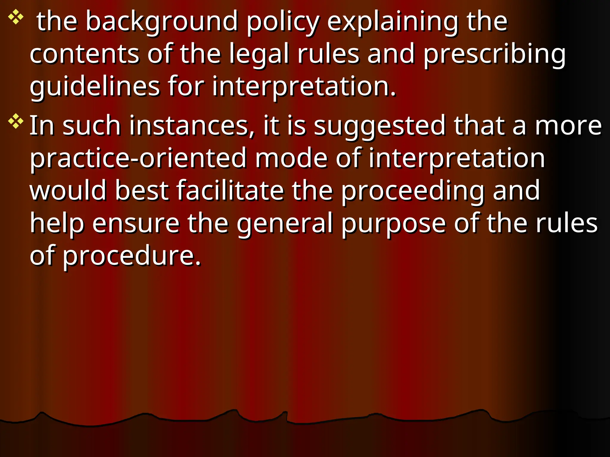  the background policy explaining the
the background policy explaining the
contents of the legal rules and prescribing
contents of the legal rules and prescribing
guidelines for interpretation.
guidelines for interpretation.
 In such instances, it is suggested that a more
In such instances, it is suggested that a more
practice-oriented mode of interpretation
practice-oriented mode of interpretation
would best facilitate the proceeding and
would best facilitate the proceeding and
help ensure the general purpose of the rules
help ensure the general purpose of the rules
of procedure.
of procedure.
 