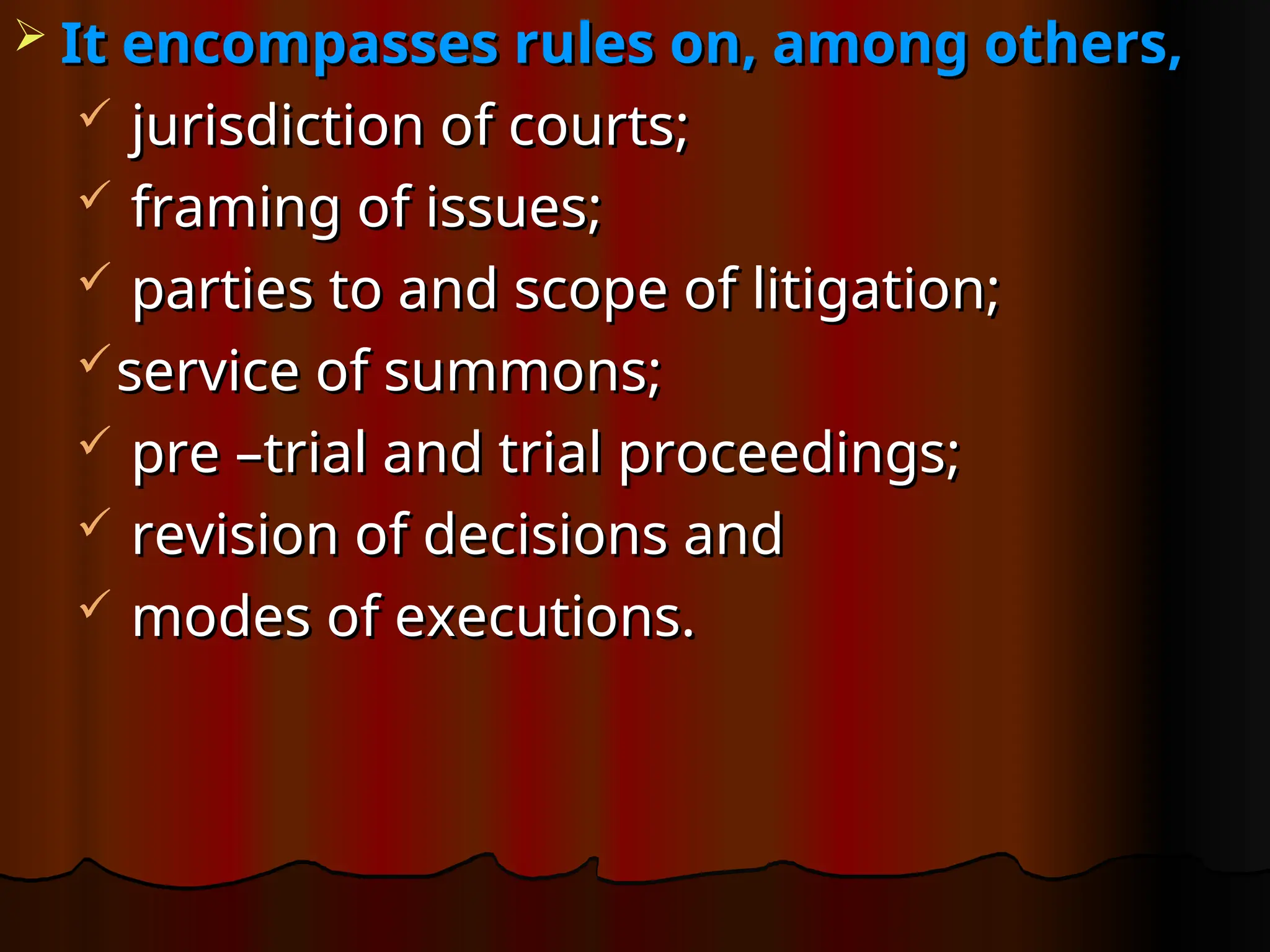  It encompasses rules on, among others,
It encompasses rules on, among others,
 jurisdiction of courts;
jurisdiction of courts;
 framing of issues;
framing of issues;
 parties to and scope of litigation;
parties to and scope of litigation;
service of summons;
service of summons;
 pre –trial and trial proceedings;
pre –trial and trial proceedings;
 revision of decisions and
revision of decisions and
 modes of executions.
modes of executions.
 