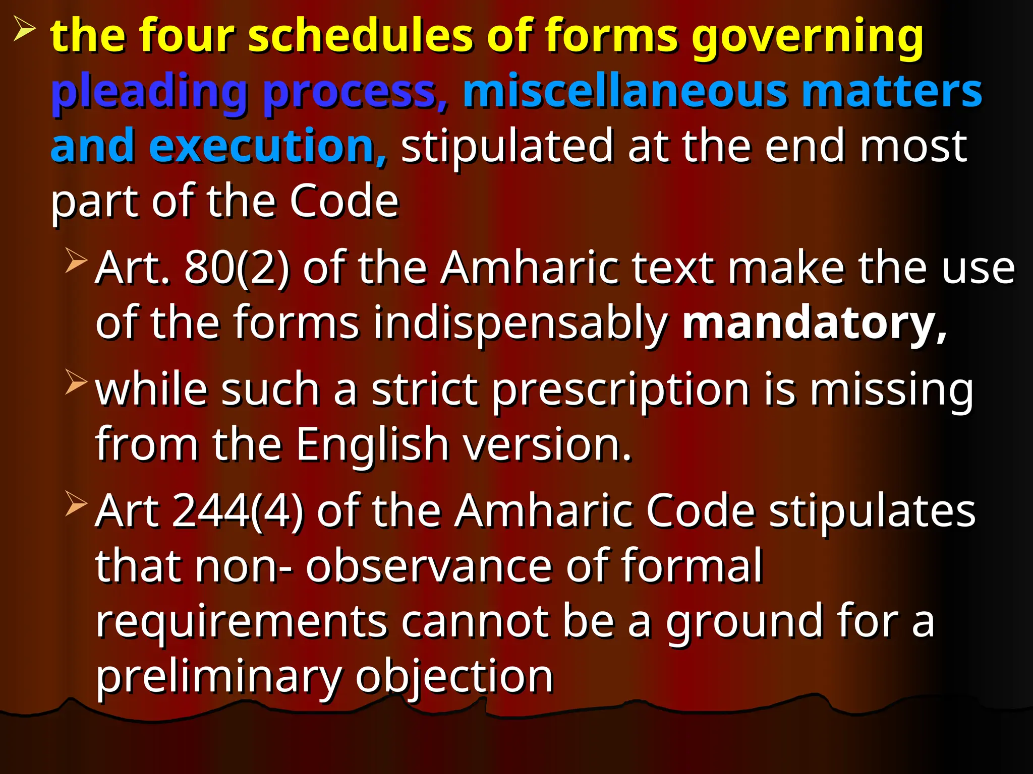  the four schedules of forms governing
the four schedules of forms governing
pleading process,
pleading process, miscellaneous matters
miscellaneous matters
and execution,
and execution, stipulated at the end most
stipulated at the end most
part of the Code
part of the Code
 Art. 80(2) of the Amharic text make the use
Art. 80(2) of the Amharic text make the use
of the forms indispensably
of the forms indispensably mandatory,
mandatory,
 while such a strict prescription is missing
while such a strict prescription is missing
from the English version.
from the English version.
 Art 244(4) of the Amharic Code stipulates
Art 244(4) of the Amharic Code stipulates
that non- observance of formal
that non- observance of formal
requirements cannot be a ground for a
requirements cannot be a ground for a
preliminary objection
preliminary objection
 