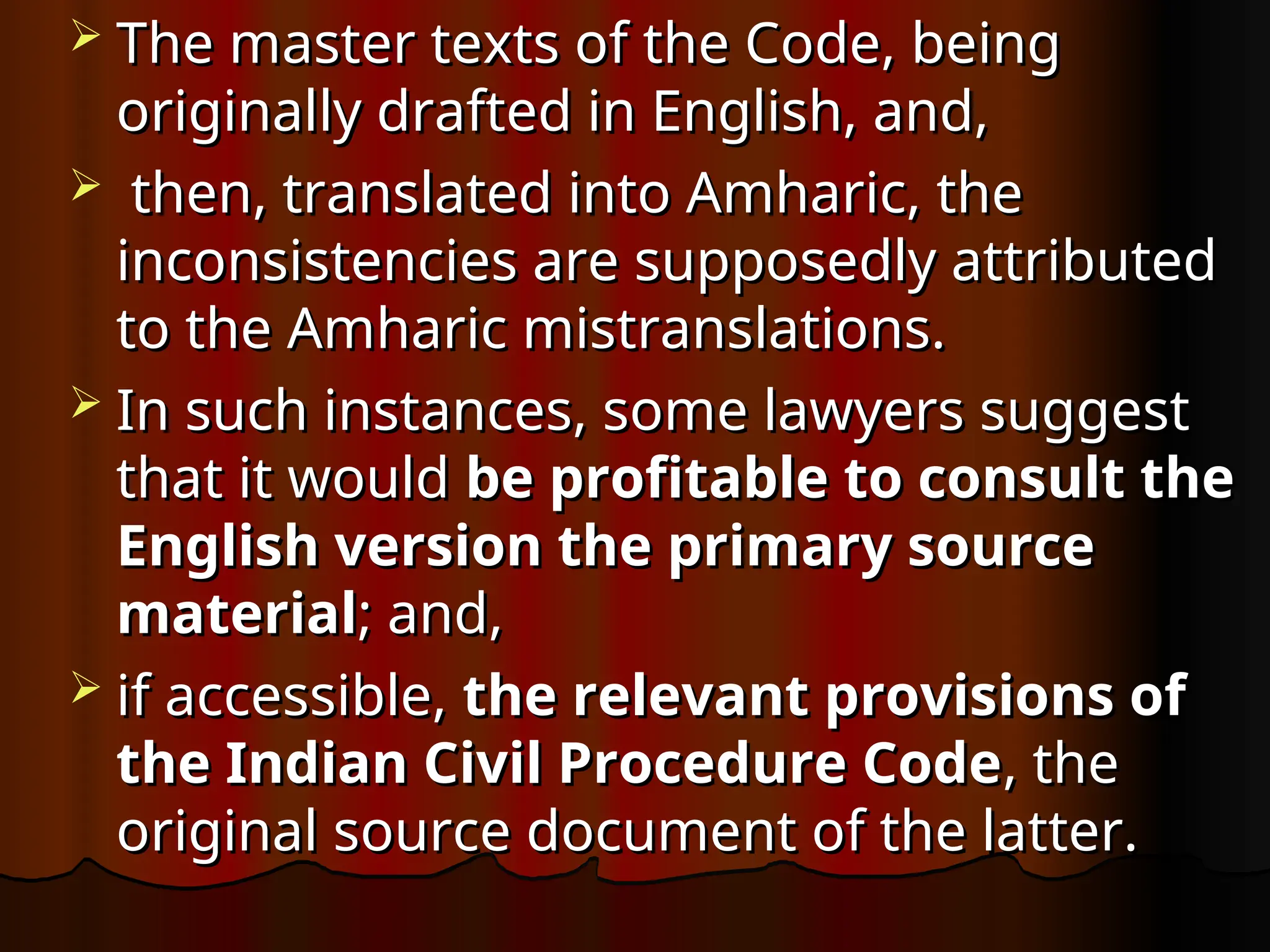  The master texts of the Code, being
The master texts of the Code, being
originally drafted in English, and,
originally drafted in English, and,
 then, translated into Amharic, the
then, translated into Amharic, the
inconsistencies are supposedly attributed
inconsistencies are supposedly attributed
to the Amharic mistranslations.
to the Amharic mistranslations.
 In such instances, some lawyers suggest
In such instances, some lawyers suggest
that it would
that it would be profitable to consult the
be profitable to consult the
English version the primary source
English version the primary source
material
material; and,
; and,
 if accessible,
if accessible, the relevant provisions of
the relevant provisions of
the Indian Civil Procedure Code
the Indian Civil Procedure Code, the
, the
original source document of the latter.
original source document of the latter.
 
