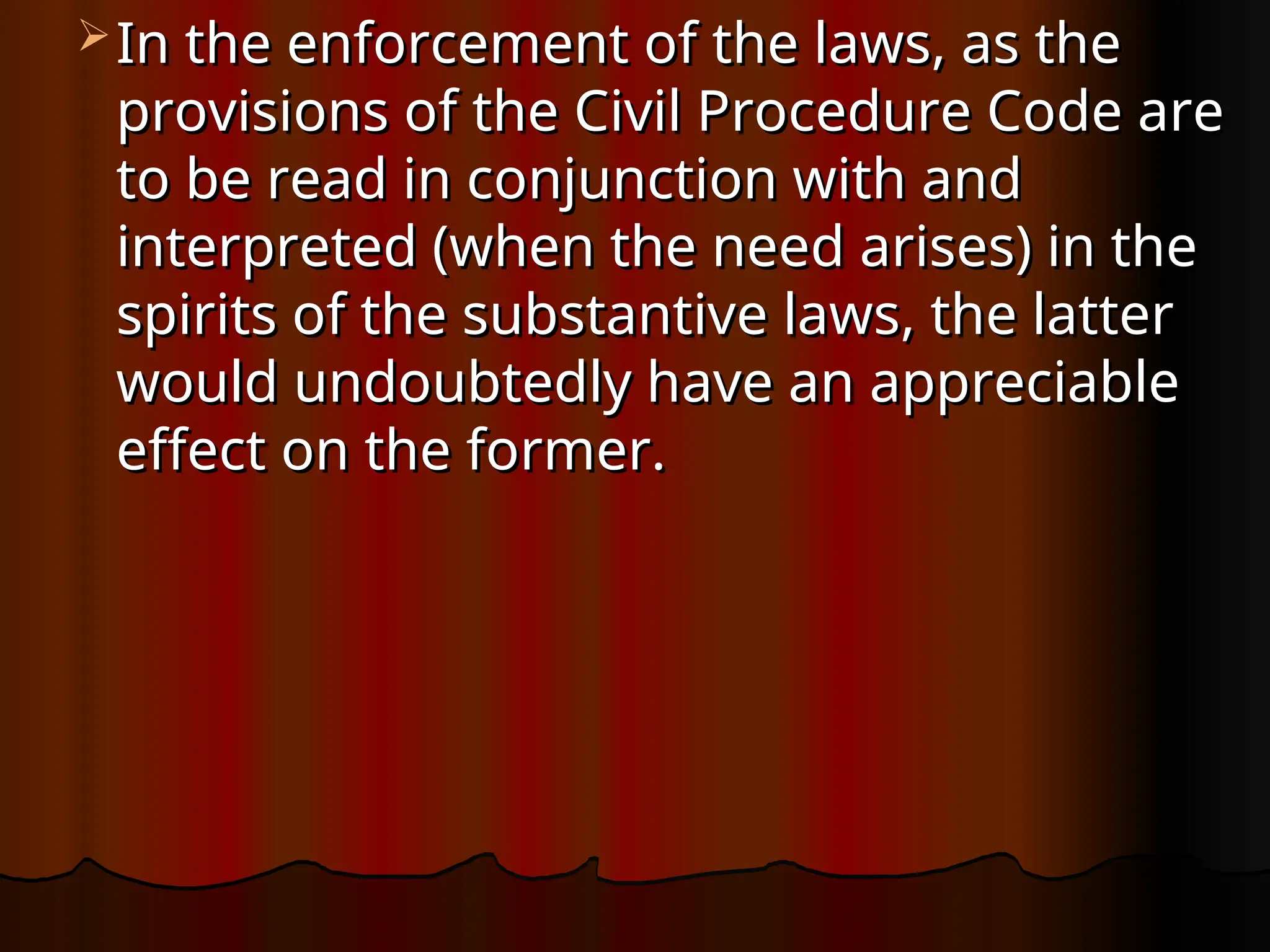  In the enforcement of the laws, as the
In the enforcement of the laws, as the
provisions of the Civil Procedure Code are
provisions of the Civil Procedure Code are
to be read in conjunction with and
to be read in conjunction with and
interpreted (when the need arises) in the
interpreted (when the need arises) in the
spirits of the substantive laws, the latter
spirits of the substantive laws, the latter
would undoubtedly have an appreciable
would undoubtedly have an appreciable
effect on the former.
effect on the former.
 