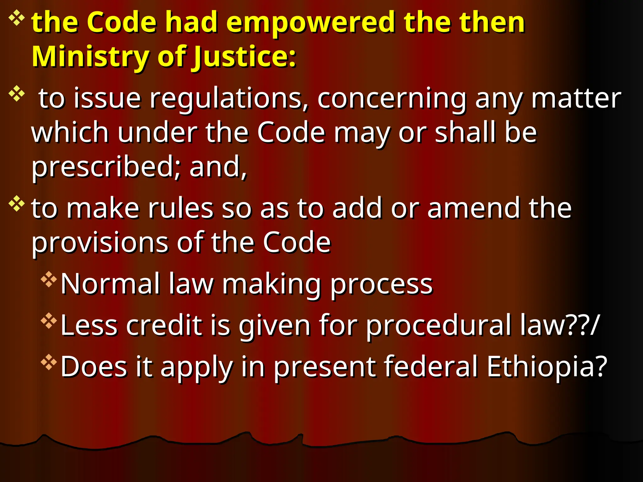  the Code had empowered the then
the Code had empowered the then
Ministry of Justice:
Ministry of Justice:
 to issue regulations, concerning any matter
to issue regulations, concerning any matter
which under the Code may or shall be
which under the Code may or shall be
prescribed; and,
prescribed; and,
 to make rules so as to add or amend the
to make rules so as to add or amend the
provisions of the Code
provisions of the Code
Normal law making process
Normal law making process
Less credit is given for procedural law??/
Less credit is given for procedural law??/
Does it apply in present federal Ethiopia?
Does it apply in present federal Ethiopia?
 