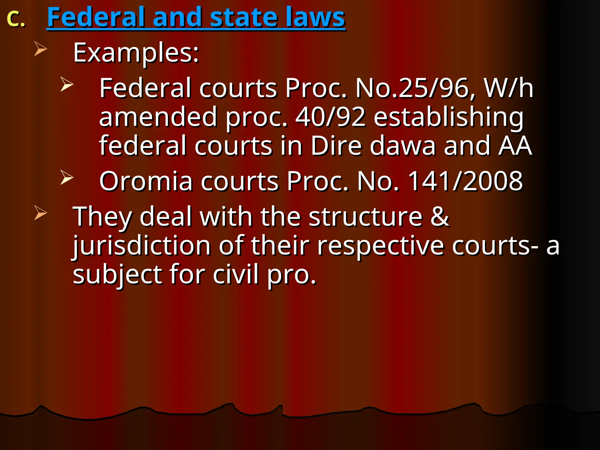 C.
C. Federal and state laws
Federal and state laws
 Examples:
Examples:
 Federal courts Proc. No.25/96, W/h
Federal courts Proc. No.25/96, W/h
amended proc. 40/92 establishing
amended proc. 40/92 establishing
federal courts in Dire dawa and AA
federal courts in Dire dawa and AA
 Oromia courts Proc. No. 141/2008
Oromia courts Proc. No. 141/2008
 They deal with the structure &
They deal with the structure &
jurisdiction of their respective courts- a
jurisdiction of their respective courts- a
subject for civil pro.
subject for civil pro.
 
