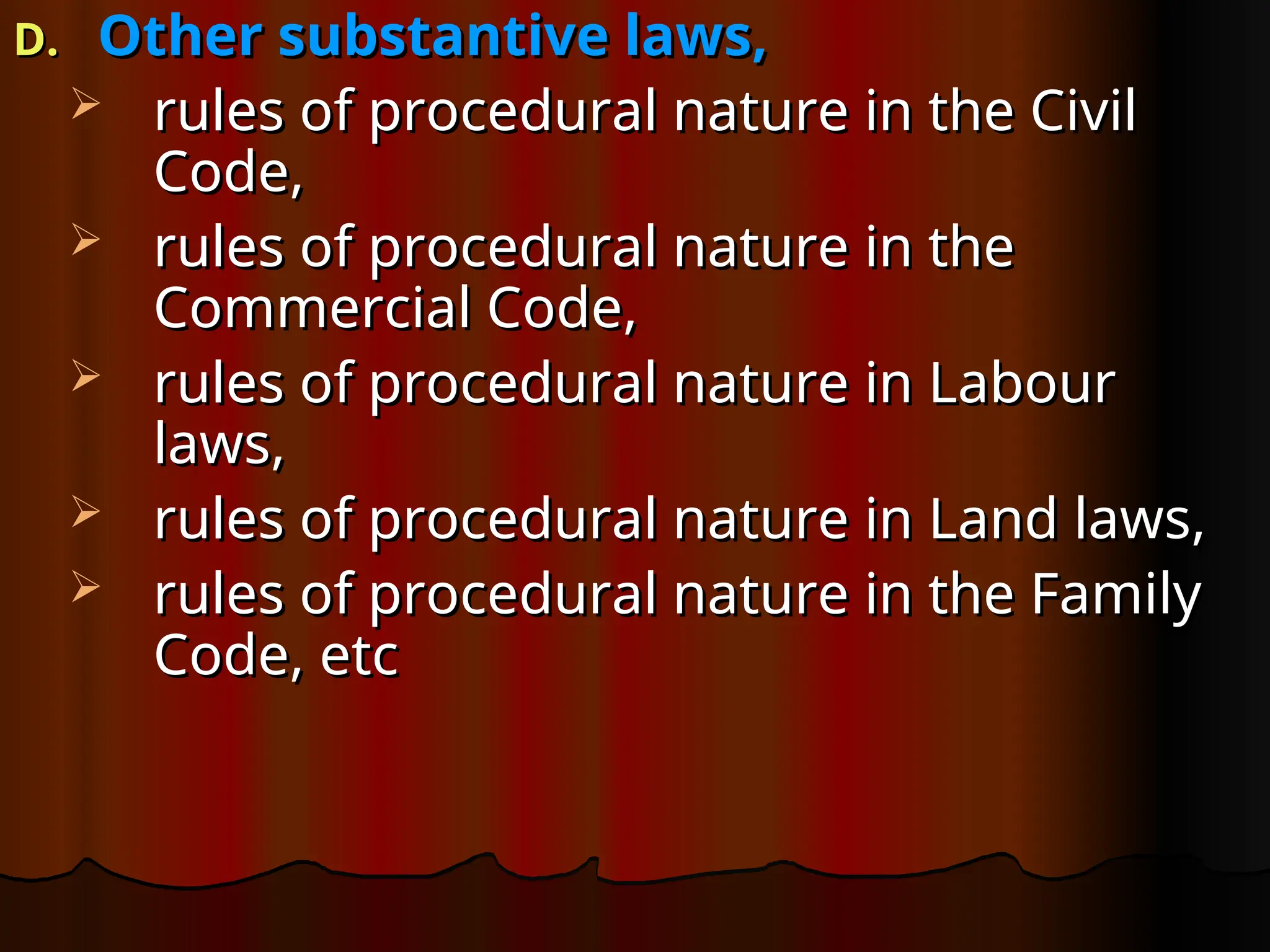 D.
D. Other substantive laws,
Other substantive laws,
 rules of procedural nature in the Civil
rules of procedural nature in the Civil
Code,
Code,
 rules of procedural nature in the
rules of procedural nature in the
Commercial Code,
Commercial Code,
 rules of procedural nature in Labour
rules of procedural nature in Labour
laws,
laws,
 rules of procedural nature in Land laws,
rules of procedural nature in Land laws,
 rules of procedural nature in the Family
rules of procedural nature in the Family
Code, etc
Code, etc
 