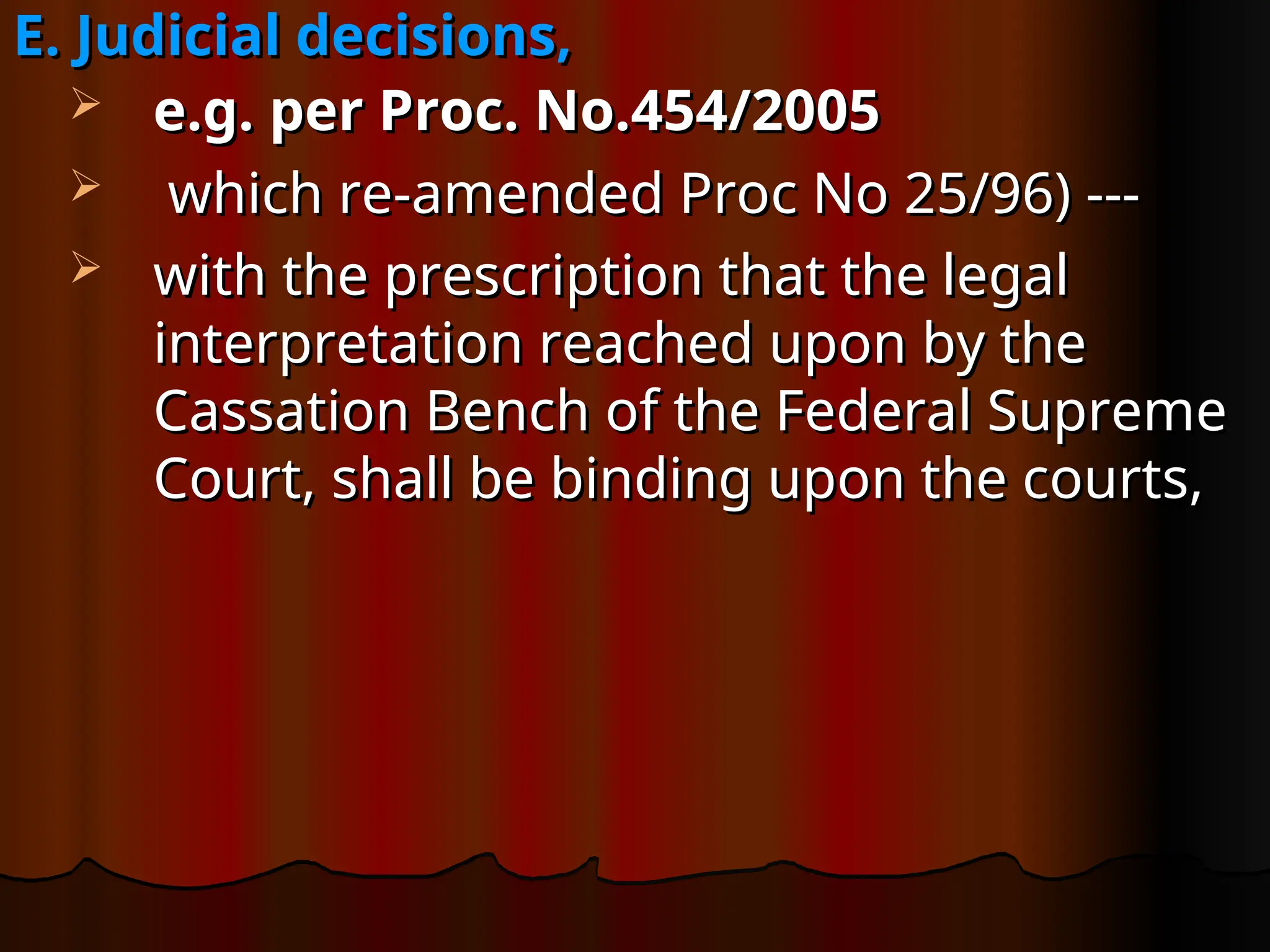E. Judicial decisions,
E. Judicial decisions,
 e.g. per Proc. No.454/2005
e.g. per Proc. No.454/2005
 which re-amended Proc No 25/96) ---
which re-amended Proc No 25/96) ---
 with the prescription that the legal
with the prescription that the legal
interpretation reached upon by the
interpretation reached upon by the
Cassation Bench of the Federal Supreme
Cassation Bench of the Federal Supreme
Court, shall be binding upon the courts,
Court, shall be binding upon the courts,
 