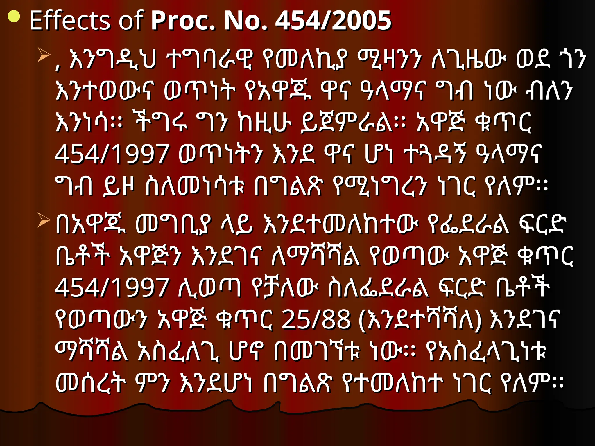 Effects of
Effects of Proc. No. 454/2005
Proc. No. 454/2005
 ,
, እንግዲህ ተግባራዊ የመለኪያ ሚዛንን ለጊዜው ወደ ጎን
እንግዲህ ተግባራዊ የመለኪያ ሚዛንን ለጊዜው ወደ ጎን
እንተወውና ወጥነት የአዋጁ ዋና ዓላማና ግብ ነው ብለን
እንተወውና ወጥነት የአዋጁ ዋና ዓላማና ግብ ነው ብለን
እንነሳ፡፡ ችግሩ ግን ከዚሁ ይጀምራል፡፡ አዋጅ ቁጥር
እንነሳ፡፡ ችግሩ ግን ከዚሁ ይጀምራል፡፡ አዋጅ ቁጥር
454/1997
454/1997 ወጥነትን እንደ ዋና ሆነ ተጓዳኝ ዓላማና
ወጥነትን እንደ ዋና ሆነ ተጓዳኝ ዓላማና
ግብ ይዞ ስለመነሳቱ በግልጽ የሚነግረን ነገር የለም፡፡
ግብ ይዞ ስለመነሳቱ በግልጽ የሚነግረን ነገር የለም፡፡
በአዋጁ መግቢያ ላይ እንደተመለከተው የፌደራል ፍርድ
በአዋጁ መግቢያ ላይ እንደተመለከተው የፌደራል ፍርድ
ቤቶች አዋጅን እንደገና ለማሻሻል የወጣው አዋጅ ቁጥር
ቤቶች አዋጅን እንደገና ለማሻሻል የወጣው አዋጅ ቁጥር
454/1997
454/1997 ሊወጣ የቻለው ስለፌደራል ፍርድ ቤቶች
ሊወጣ የቻለው ስለፌደራል ፍርድ ቤቶች
የወጣውን አዋጅ ቁጥር
የወጣውን አዋጅ ቁጥር 25/88 (
25/88 (እንደተሻሻለ
እንደተሻሻለ)
) እንደገና
እንደገና
ማሻሻል አስፈለጊ ሆኖ በመገኘቱ ነው፡፡ የአስፈላጊነቱ
ማሻሻል አስፈለጊ ሆኖ በመገኘቱ ነው፡፡ የአስፈላጊነቱ
መሰረት ምን እንደሆነ በግልጽ የተመለከተ ነገር የለም፡፡
መሰረት ምን እንደሆነ በግልጽ የተመለከተ ነገር የለም፡፡
 