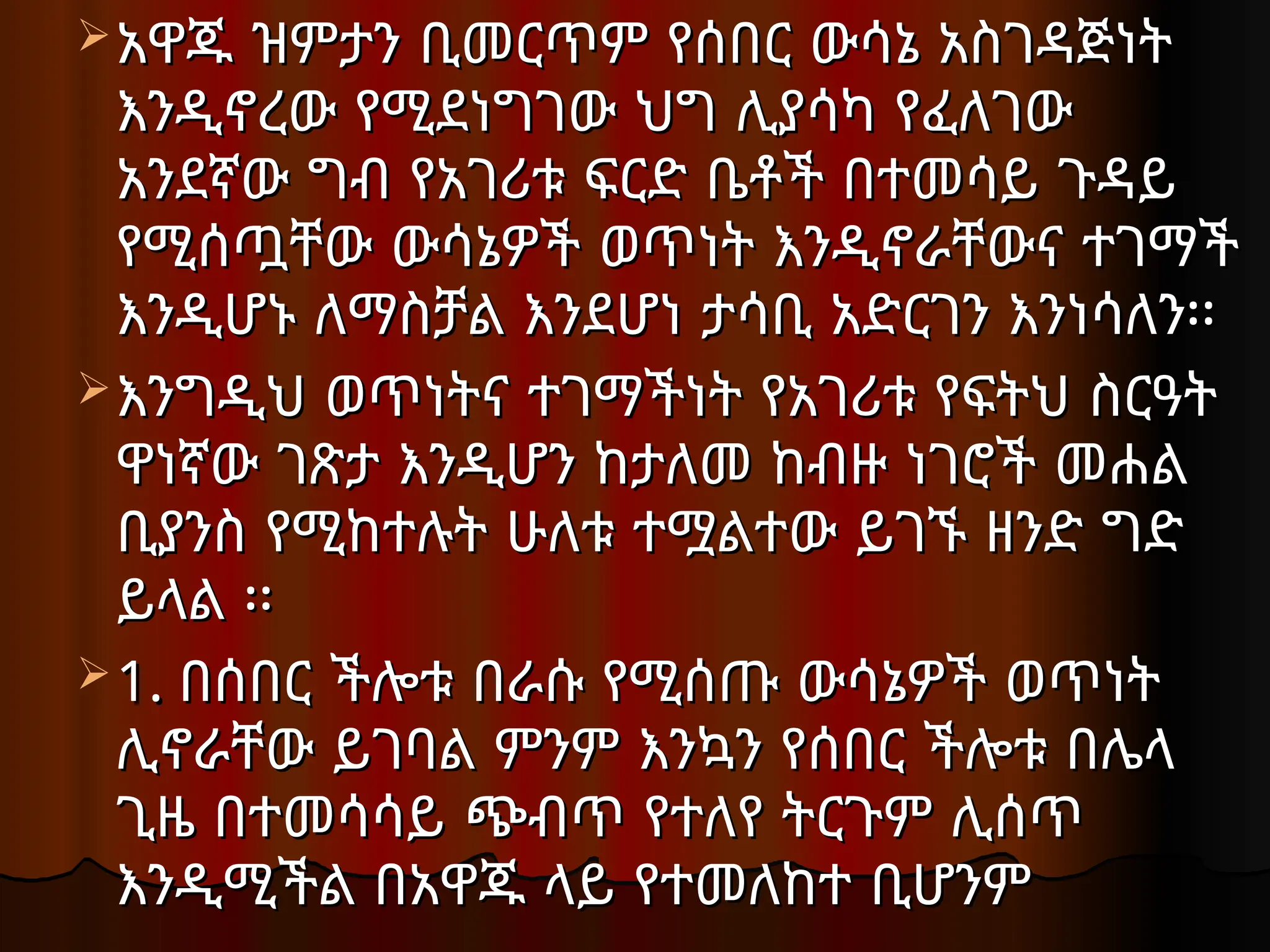 አዋጁ ዝምታን ቢመርጥም የሰበር ውሳኔ አስገዳጅነት
አዋጁ ዝምታን ቢመርጥም የሰበር ውሳኔ አስገዳጅነት
እንዲኖረው የሚደነግገው ህግ ሊያሳካ የፈለገው
እንዲኖረው የሚደነግገው ህግ ሊያሳካ የፈለገው
አንደኛው ግብ የአገሪቱ ፍርድ ቤቶች በተመሳይ ጉዳይ
አንደኛው ግብ የአገሪቱ ፍርድ ቤቶች በተመሳይ ጉዳይ
የሚሰጧቸው ውሳኔዎች ወጥነት እንዲኖራቸውና ተገማች
የሚሰጧቸው ውሳኔዎች ወጥነት እንዲኖራቸውና ተገማች
እንዲሆኑ ለማስቻል እንደሆነ ታሳቢ አድርገን እንነሳለን፡፡
እንዲሆኑ ለማስቻል እንደሆነ ታሳቢ አድርገን እንነሳለን፡፡
እንግዲህ ወጥነትና ተገማችነት የአገሪቱ የፍትህ ስርዓት
እንግዲህ ወጥነትና ተገማችነት የአገሪቱ የፍትህ ስርዓት
ዋነኛው ገጽታ እንዲሆን ከታለመ ከብዙ ነገሮች መሐል
ዋነኛው ገጽታ እንዲሆን ከታለመ ከብዙ ነገሮች መሐል
ቢያንስ የሚከተሉት ሁለቱ ተሟልተው ይገኙ ዘንድ ግድ
ቢያንስ የሚከተሉት ሁለቱ ተሟልተው ይገኙ ዘንድ ግድ
ይላል ፡፡
ይላል ፡፡
 1.
1. በሰበር ችሎቱ በራሱ የሚሰጡ ውሳኔዎች ወጥነት
በሰበር ችሎቱ በራሱ የሚሰጡ ውሳኔዎች ወጥነት
ሊኖራቸው ይገባል
ሊኖራቸው ይገባል ምንም እንኳን የሰበር ችሎቱ በሌላ
ምንም እንኳን የሰበር ችሎቱ በሌላ
ጊዜ በተመሳሳይ ጭብጥ የተለየ ትርጉም ሊሰጥ
ጊዜ በተመሳሳይ ጭብጥ የተለየ ትርጉም ሊሰጥ
እንዲሚችል በአዋጁ ላይ የተመለከተ ቢሆንም
እንዲሚችል በአዋጁ ላይ የተመለከተ ቢሆንም
 