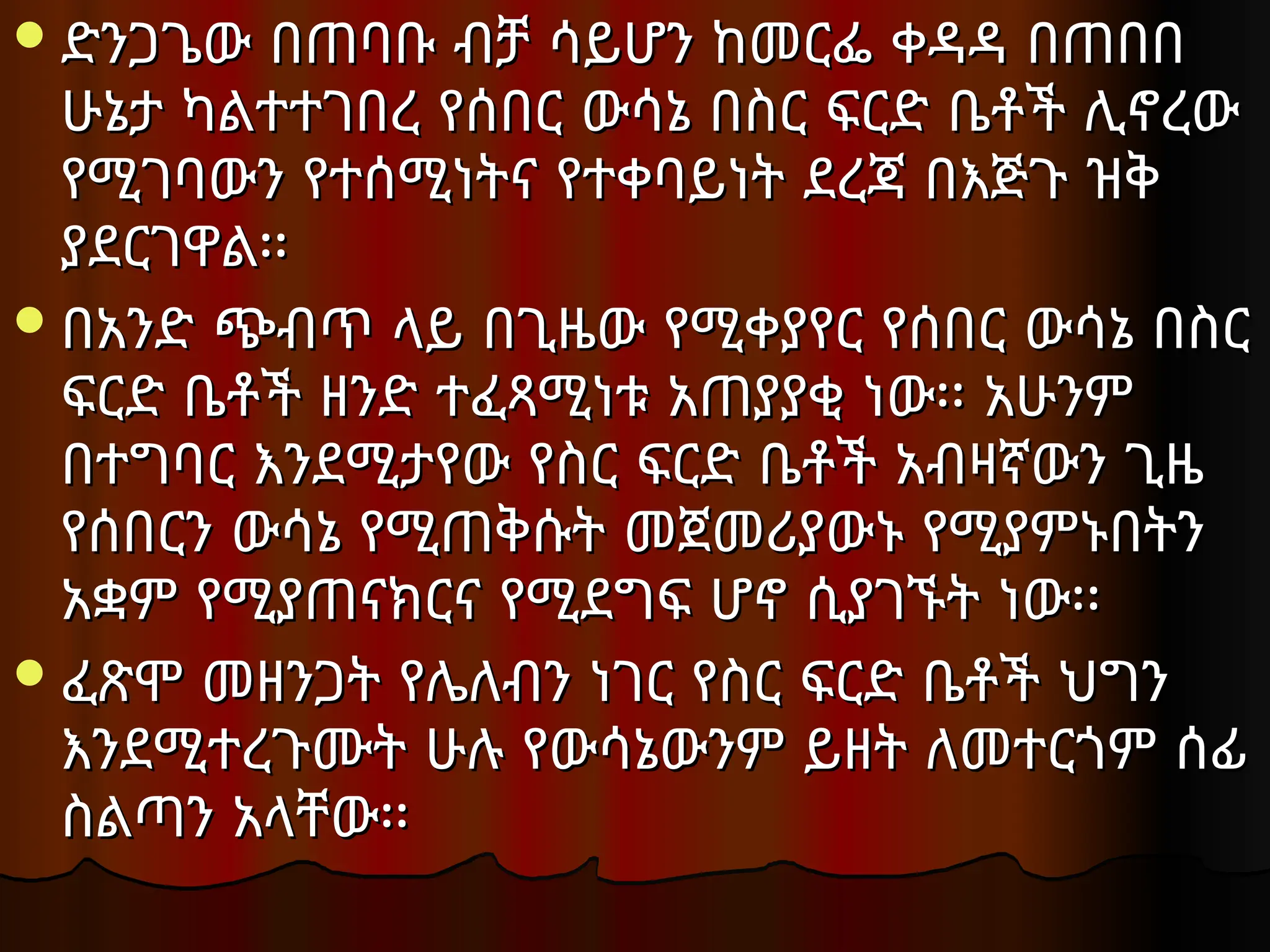 ድንጋጌው በጠባቡ ብቻ ሳይሆን ከመርፌ ቀዳዳ በጠበበ
ድንጋጌው በጠባቡ ብቻ ሳይሆን ከመርፌ ቀዳዳ በጠበበ
ሁኔታ ካልተተገበረ የሰበር ውሳኔ በስር ፍርድ ቤቶች ሊኖረው
ሁኔታ ካልተተገበረ የሰበር ውሳኔ በስር ፍርድ ቤቶች ሊኖረው
የሚገባውን የተሰሚነትና የተቀባይነት ደረጃ በእጅጉ ዝቅ
የሚገባውን የተሰሚነትና የተቀባይነት ደረጃ በእጅጉ ዝቅ
ያደርገዋል፡፡
ያደርገዋል፡፡
በአንድ ጭብጥ ላይ በጊዜው የሚቀያየር የሰበር ውሳኔ በስር
በአንድ ጭብጥ ላይ በጊዜው የሚቀያየር የሰበር ውሳኔ በስር
ፍርድ ቤቶች ዘንድ ተፈጻሚነቱ አጠያያቂ ነው፡፡ አሁንም
ፍርድ ቤቶች ዘንድ ተፈጻሚነቱ አጠያያቂ ነው፡፡ አሁንም
በተግባር እንደሚታየው የስር ፍርድ ቤቶች አብዛኛውን ጊዜ
በተግባር እንደሚታየው የስር ፍርድ ቤቶች አብዛኛውን ጊዜ
የሰበርን ውሳኔ የሚጠቅሱት መጀመሪያውኑ የሚያምኑበትን
የሰበርን ውሳኔ የሚጠቅሱት መጀመሪያውኑ የሚያምኑበትን
አቋም የሚያጠናክርና የሚደግፍ ሆኖ ሲያገኙት ነው፡፡
አቋም የሚያጠናክርና የሚደግፍ ሆኖ ሲያገኙት ነው፡፡
ፈጽሞ መዘንጋት የሌለብን ነገር የስር ፍርድ ቤቶች ህግን
ፈጽሞ መዘንጋት የሌለብን ነገር የስር ፍርድ ቤቶች ህግን
እንደሚተረጉሙት ሁሉ የውሳኔውንም ይዘት ለመተርጎም ሰፊ
እንደሚተረጉሙት ሁሉ የውሳኔውንም ይዘት ለመተርጎም ሰፊ
ስልጣን አላቸው፡፡
ስልጣን አላቸው፡፡
 