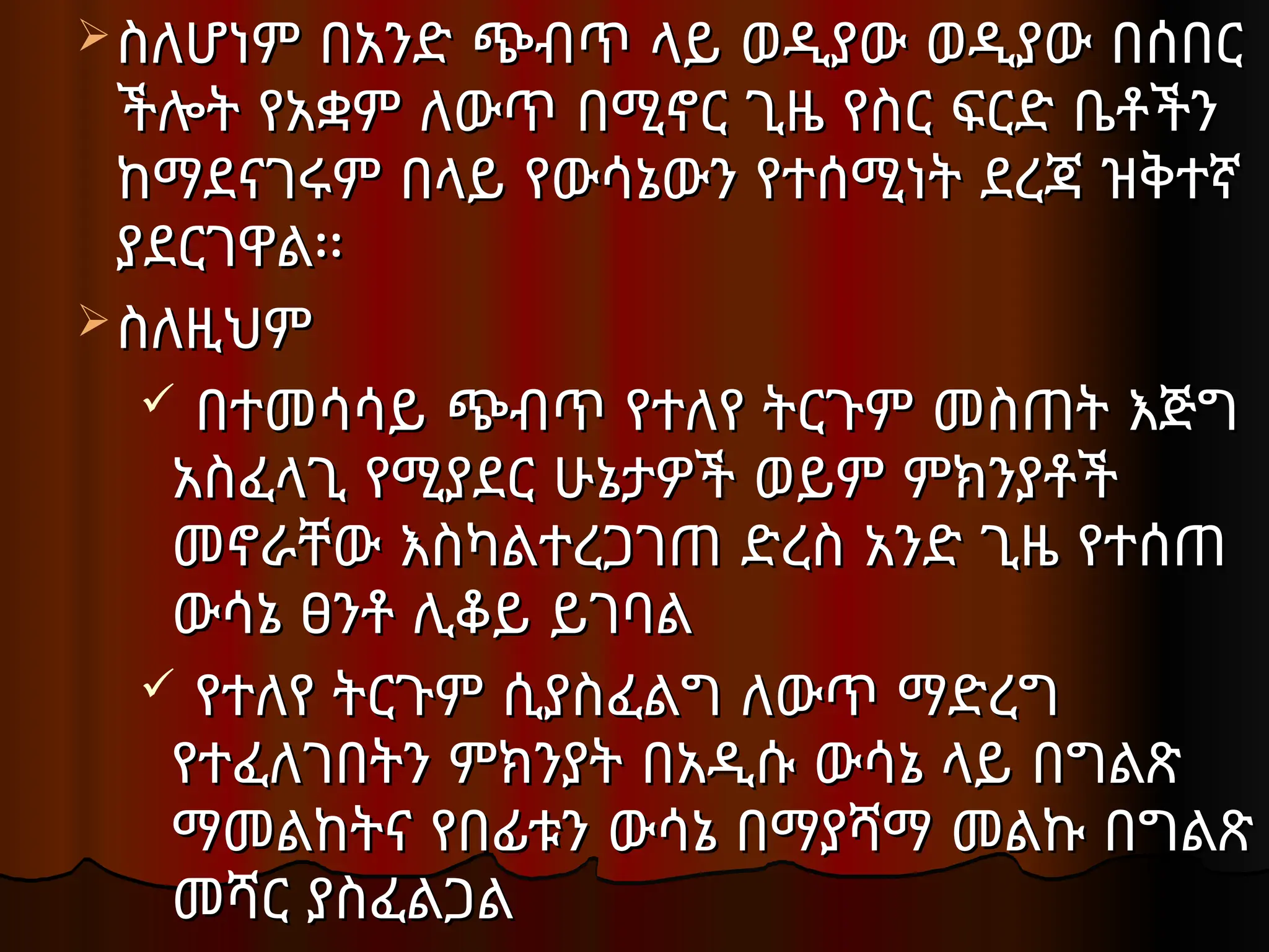 ስለሆነም በአንድ ጭብጥ ላይ ወዲያው ወዲያው በሰበር
ስለሆነም በአንድ ጭብጥ ላይ ወዲያው ወዲያው በሰበር
ችሎት የአቋም ለውጥ በሚኖር ጊዜ የስር ፍርድ ቤቶችን
ችሎት የአቋም ለውጥ በሚኖር ጊዜ የስር ፍርድ ቤቶችን
ከማደናገሩም በላይ የውሳኔውን የተሰሚነት ደረጃ ዝቅተኛ
ከማደናገሩም በላይ የውሳኔውን የተሰሚነት ደረጃ ዝቅተኛ
ያደርገዋል፡፡
ያደርገዋል፡፡
ስለዚህም
ስለዚህም
 በተመሳሳይ ጭብጥ የተለየ ትርጉም መስጠት እጅግ
በተመሳሳይ ጭብጥ የተለየ ትርጉም መስጠት እጅግ
አስፈላጊ የሚያደር ሁኔታዎች ወይም ምክንያቶች
አስፈላጊ የሚያደር ሁኔታዎች ወይም ምክንያቶች
መኖራቸው እስካልተረጋገጠ ድረስ አንድ ጊዜ የተሰጠ
መኖራቸው እስካልተረጋገጠ ድረስ አንድ ጊዜ የተሰጠ
ውሳኔ ፀንቶ ሊቆይ ይገባል
ውሳኔ ፀንቶ ሊቆይ ይገባል
 የተለየ ትርጉም ሲያስፈልግ ለውጥ ማድረግ
የተለየ ትርጉም ሲያስፈልግ ለውጥ ማድረግ
የተፈለገበትን ምክንያት በአዲሱ ውሳኔ ላይ በግልጽ
የተፈለገበትን ምክንያት በአዲሱ ውሳኔ ላይ በግልጽ
ማመልከትና የበፊቱን ውሳኔ በማያሻማ መልኩ በግልጽ
ማመልከትና የበፊቱን ውሳኔ በማያሻማ መልኩ በግልጽ
መሻር ያስፈልጋል
መሻር ያስፈልጋል
 