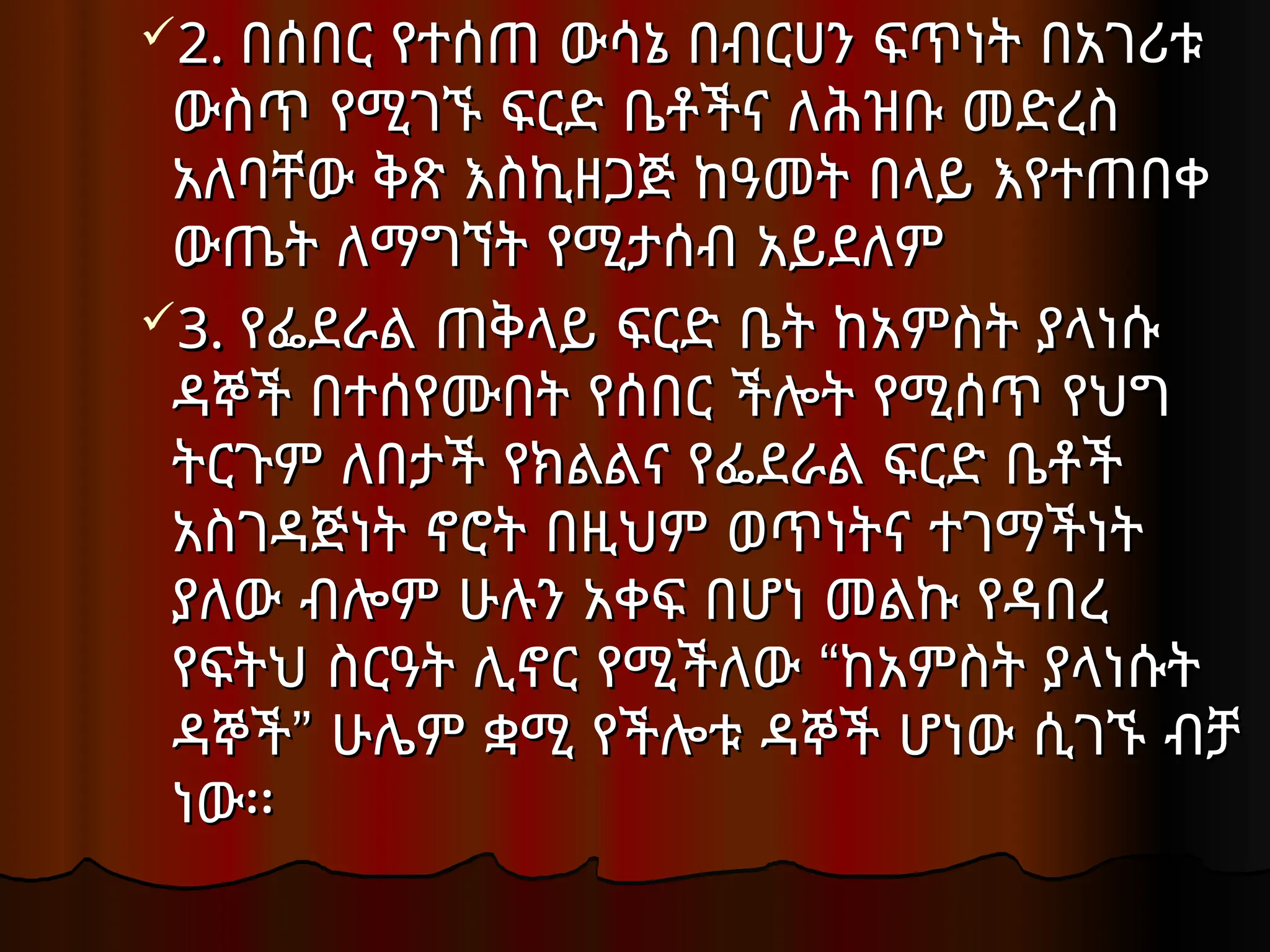 2.
2. በሰበር የተሰጠ ውሳኔ በብርሀን ፍጥነት በአገሪቱ
በሰበር የተሰጠ ውሳኔ በብርሀን ፍጥነት በአገሪቱ
ውስጥ የሚገኙ ፍርድ ቤቶችና ለሕዝቡ መድረስ
ውስጥ የሚገኙ ፍርድ ቤቶችና ለሕዝቡ መድረስ
አለባቸው ቅጽ እስኪዘጋጅ ከዓመት በላይ እየተጠበቀ
አለባቸው ቅጽ እስኪዘጋጅ ከዓመት በላይ እየተጠበቀ
ውጤት ለማግኘት የሚታሰብ አይደለም
ውጤት ለማግኘት የሚታሰብ አይደለም
3.
3. የፌደራል ጠቅላይ ፍርድ ቤት ከአምስት ያላነሱ
የፌደራል ጠቅላይ ፍርድ ቤት ከአምስት ያላነሱ
ዳኞች በተሰየሙበት የሰበር ችሎት የሚሰጥ የህግ
ዳኞች በተሰየሙበት የሰበር ችሎት የሚሰጥ የህግ
ትርጉም ለበታች የክልልና የፌደራል ፍርድ ቤቶች
ትርጉም ለበታች የክልልና የፌደራል ፍርድ ቤቶች
አስገዳጅነት ኖሮት በዚህም ወጥነትና ተገማችነት
አስገዳጅነት ኖሮት በዚህም ወጥነትና ተገማችነት
ያለው ብሎም ሁሉን አቀፍ በሆነ መልኩ የዳበረ
ያለው ብሎም ሁሉን አቀፍ በሆነ መልኩ የዳበረ
“
የፍትህ ስርዓት ሊኖር የሚችለው ከአምስት ያላነሱት
“
የፍትህ ስርዓት ሊኖር የሚችለው ከአምስት ያላነሱት
”
ዳኞች ሁሌም ቋሚ የችሎቱ ዳኞች ሆነው ሲገኙ ብቻ
”
ዳኞች ሁሌም ቋሚ የችሎቱ ዳኞች ሆነው ሲገኙ ብቻ
ነው፡፡
ነው፡፡
 