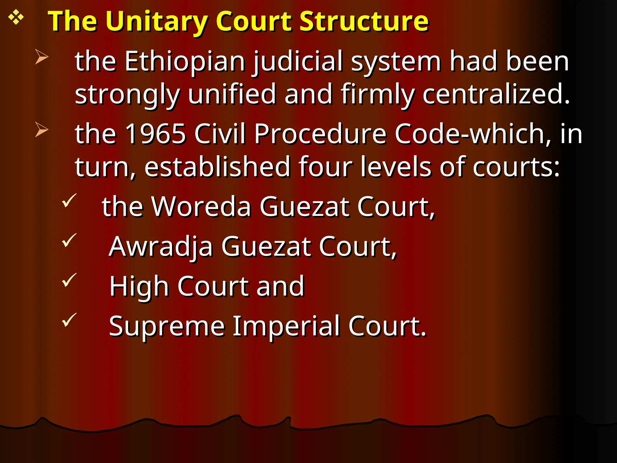  The Unitary Court Structure
The Unitary Court Structure
 the Ethiopian judicial system had been
the Ethiopian judicial system had been
strongly unified and firmly centralized.
strongly unified and firmly centralized.
 the 1965 Civil Procedure Code-which, in
the 1965 Civil Procedure Code-which, in
turn, established four levels of courts:
turn, established four levels of courts:
 the Woreda Guezat Court,
the Woreda Guezat Court,
 Awradja Guezat Court,
Awradja Guezat Court,
 High Court and
High Court and
 Supreme Imperial Court.
Supreme Imperial Court.
 
