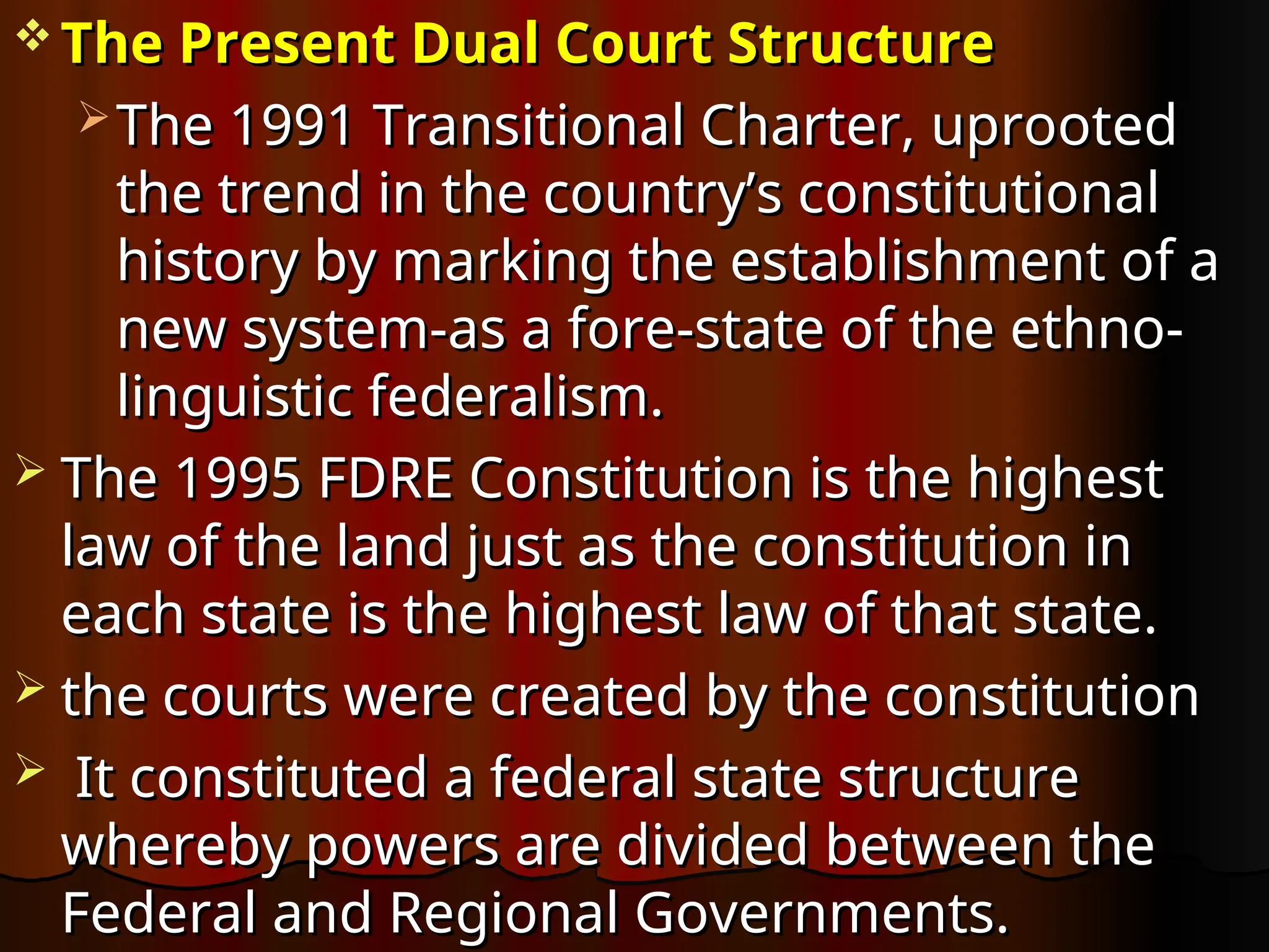  The Present Dual Court Structure
The Present Dual Court Structure
 The 1991 Transitional Charter, uprooted
The 1991 Transitional Charter, uprooted
the trend in the country’s constitutional
the trend in the country’s constitutional
history by marking the establishment of a
history by marking the establishment of a
new system-as a fore-state of the ethno-
new system-as a fore-state of the ethno-
linguistic federalism.
linguistic federalism.
 The 1995 FDRE Constitution is the highest
The 1995 FDRE Constitution is the highest
law of the land just as the constitution in
law of the land just as the constitution in
each state is the highest law of that state.
each state is the highest law of that state.
 the courts were created by the constitution
the courts were created by the constitution
 It constituted a federal state structure
It constituted a federal state structure
whereby powers are divided between the
whereby powers are divided between the
Federal and Regional Governments.
Federal and Regional Governments.
 