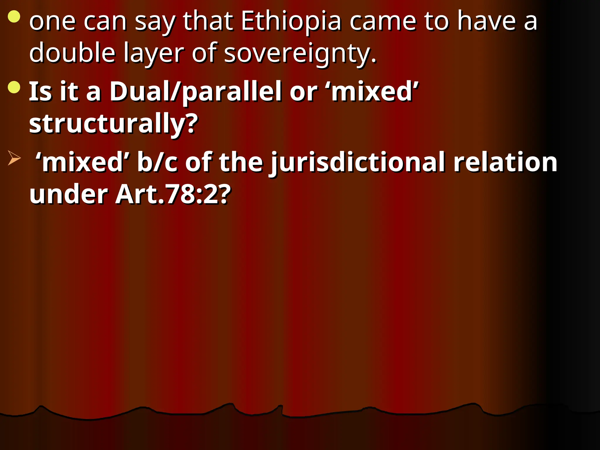 one can say that Ethiopia came to have a
one can say that Ethiopia came to have a
double layer of sovereignty.
double layer of sovereignty.
Is it a Dual/parallel or ‘mixed’
Is it a Dual/parallel or ‘mixed’
structurally?
structurally?
 ‘
‘mixed’ b/c of the jurisdictional relation
mixed’ b/c of the jurisdictional relation
under Art.78:2?
under Art.78:2?
 