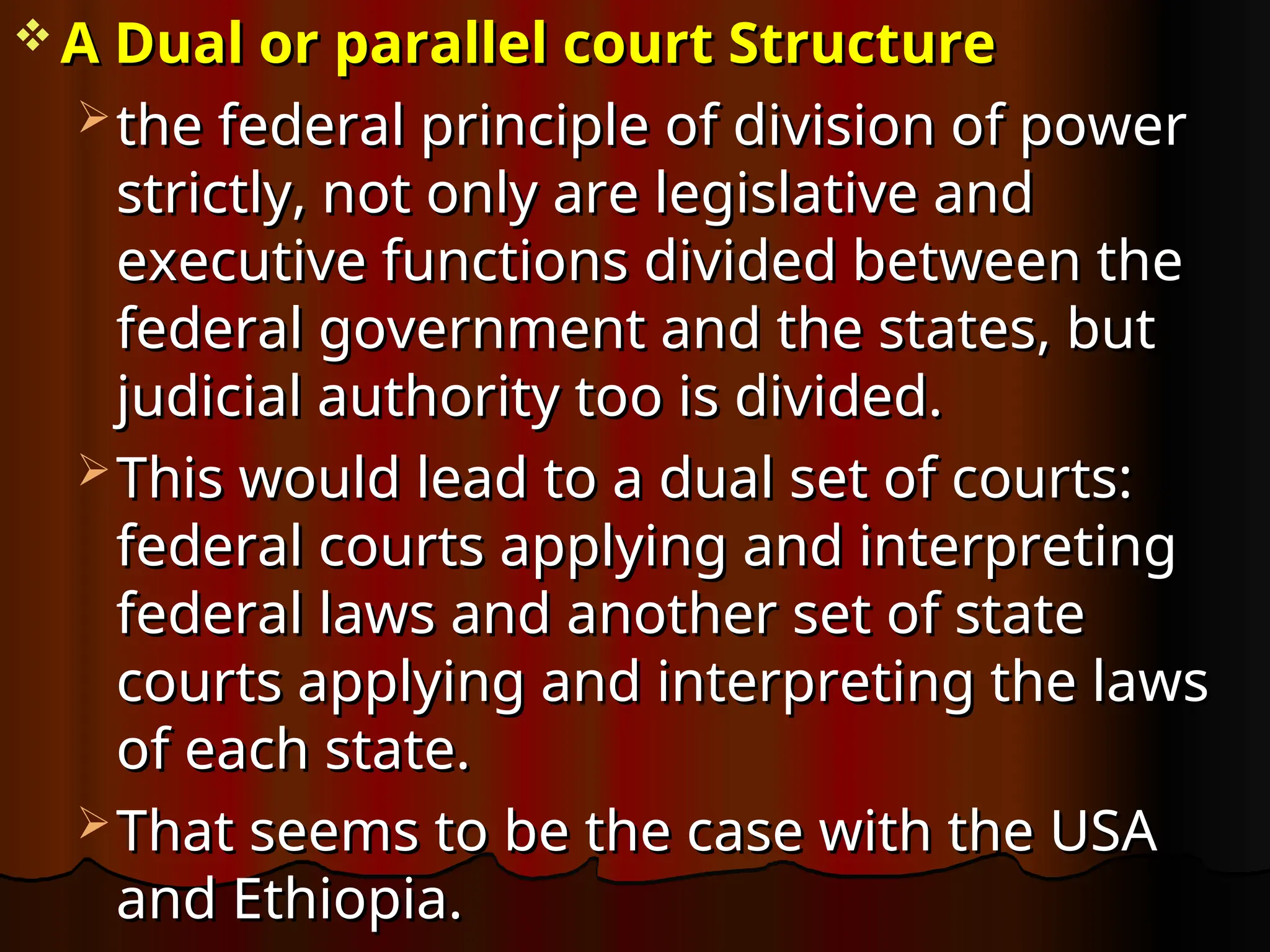  A Dual or parallel court Structure
A Dual or parallel court Structure
 the federal principle of division of power
the federal principle of division of power
strictly, not only are legislative and
strictly, not only are legislative and
executive functions divided between the
executive functions divided between the
federal government and the states, but
federal government and the states, but
judicial authority too is divided.
judicial authority too is divided.
 This would lead to a dual set of courts:
This would lead to a dual set of courts:
federal courts applying and interpreting
federal courts applying and interpreting
federal laws and another set of state
federal laws and another set of state
courts applying and interpreting the laws
courts applying and interpreting the laws
of each state.
of each state.
 That seems to be the case with the USA
That seems to be the case with the USA
and Ethiopia.
and Ethiopia.
 