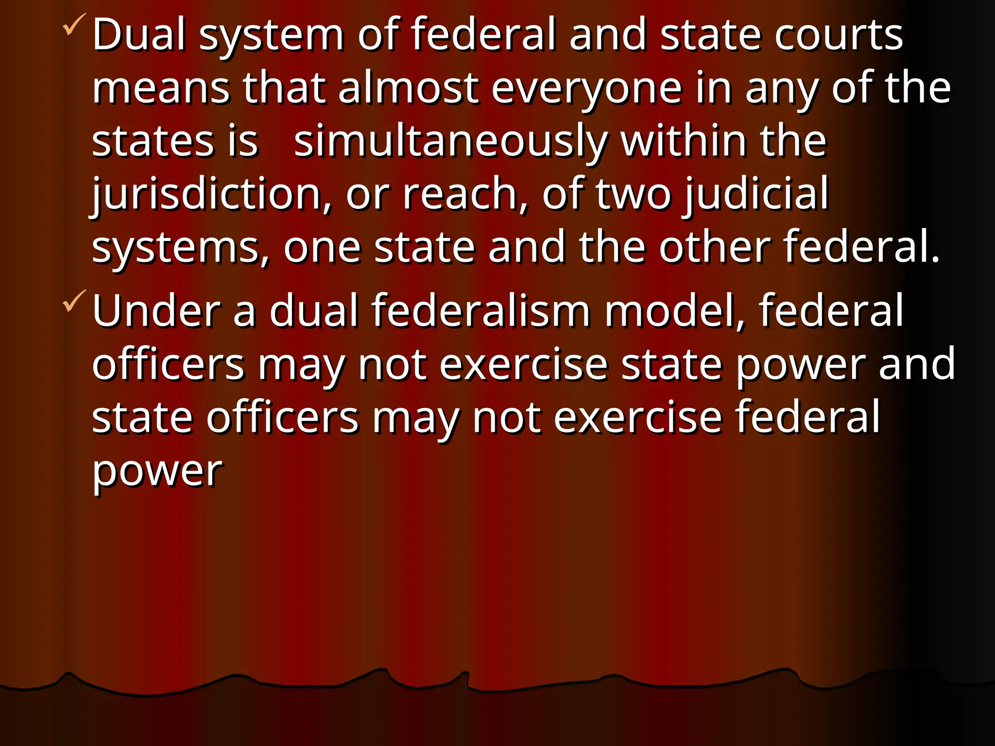Dual system of federal and state courts
Dual system of federal and state courts
means that almost everyone in any of the
means that almost everyone in any of the
states is simultaneously within the
states is simultaneously within the
jurisdiction, or reach, of two judicial
jurisdiction, or reach, of two judicial
systems, one state and the other federal.
systems, one state and the other federal.
Under a dual federalism model, federal
Under a dual federalism model, federal
officers may not exercise state power and
officers may not exercise state power and
state officers may not exercise federal
state officers may not exercise federal
power
power
 
