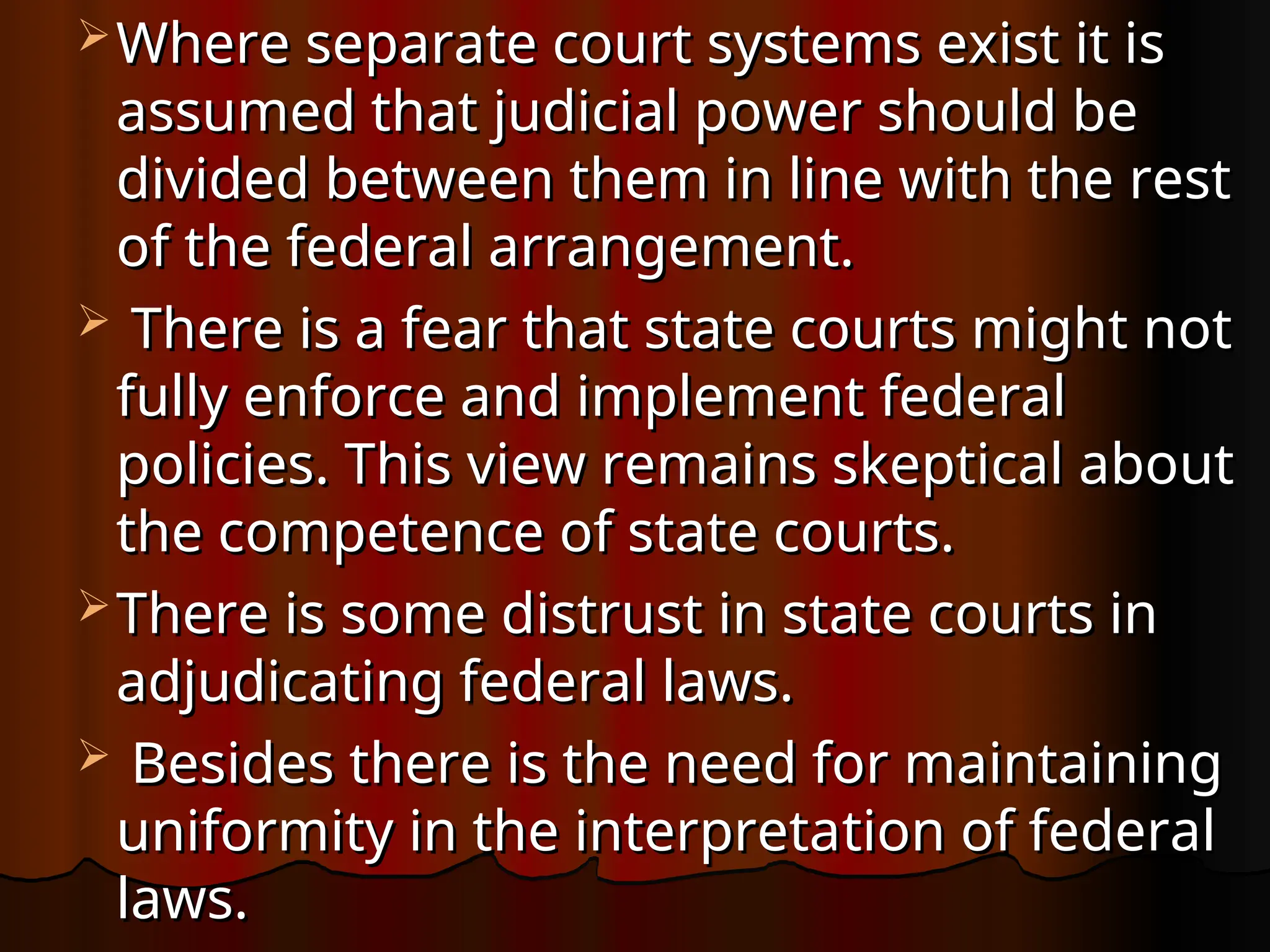  Where separate court systems exist it is
Where separate court systems exist it is
assumed that judicial power should be
assumed that judicial power should be
divided between them in line with the rest
divided between them in line with the rest
of the federal arrangement.
of the federal arrangement.
 There is a fear that state courts might not
There is a fear that state courts might not
fully enforce and implement federal
fully enforce and implement federal
policies. This view remains skeptical about
policies. This view remains skeptical about
the competence of state courts.
the competence of state courts.
 There is some distrust in state courts in
There is some distrust in state courts in
adjudicat­
ing federal laws.
adjudicat­
ing federal laws.
 Besides there is the need for maintaining
Besides there is the need for maintaining
uniformity in the interpreta­
tion of federal
uniformity in the interpreta­
tion of federal
laws.
laws.
 