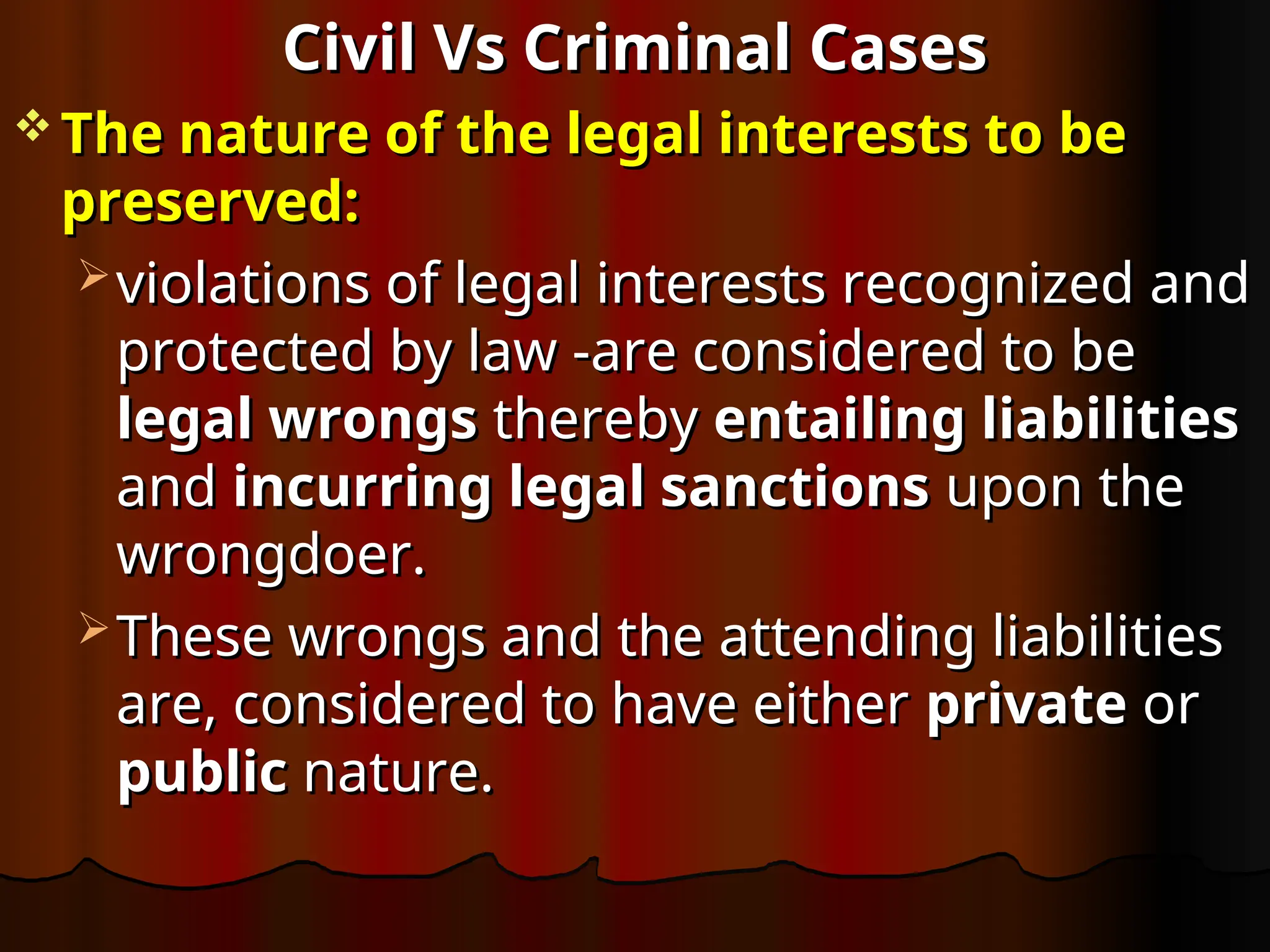 Civil Vs Criminal Cases
Civil Vs Criminal Cases
 The nature of the legal interests to be
The nature of the legal interests to be
preserved:
preserved:
 violations of legal interests recognized and
violations of legal interests recognized and
protected by law -are considered to be
protected by law -are considered to be
legal wrongs
legal wrongs thereby
thereby entailing liabilities
entailing liabilities
and
and incurring legal sanctions
incurring legal sanctions upon the
upon the
wrongdoer.
wrongdoer.
 These wrongs and the attending liabilities
These wrongs and the attending liabilities
are, considered to have either
are, considered to have either private
private or
or
public
public nature.
nature.
 
