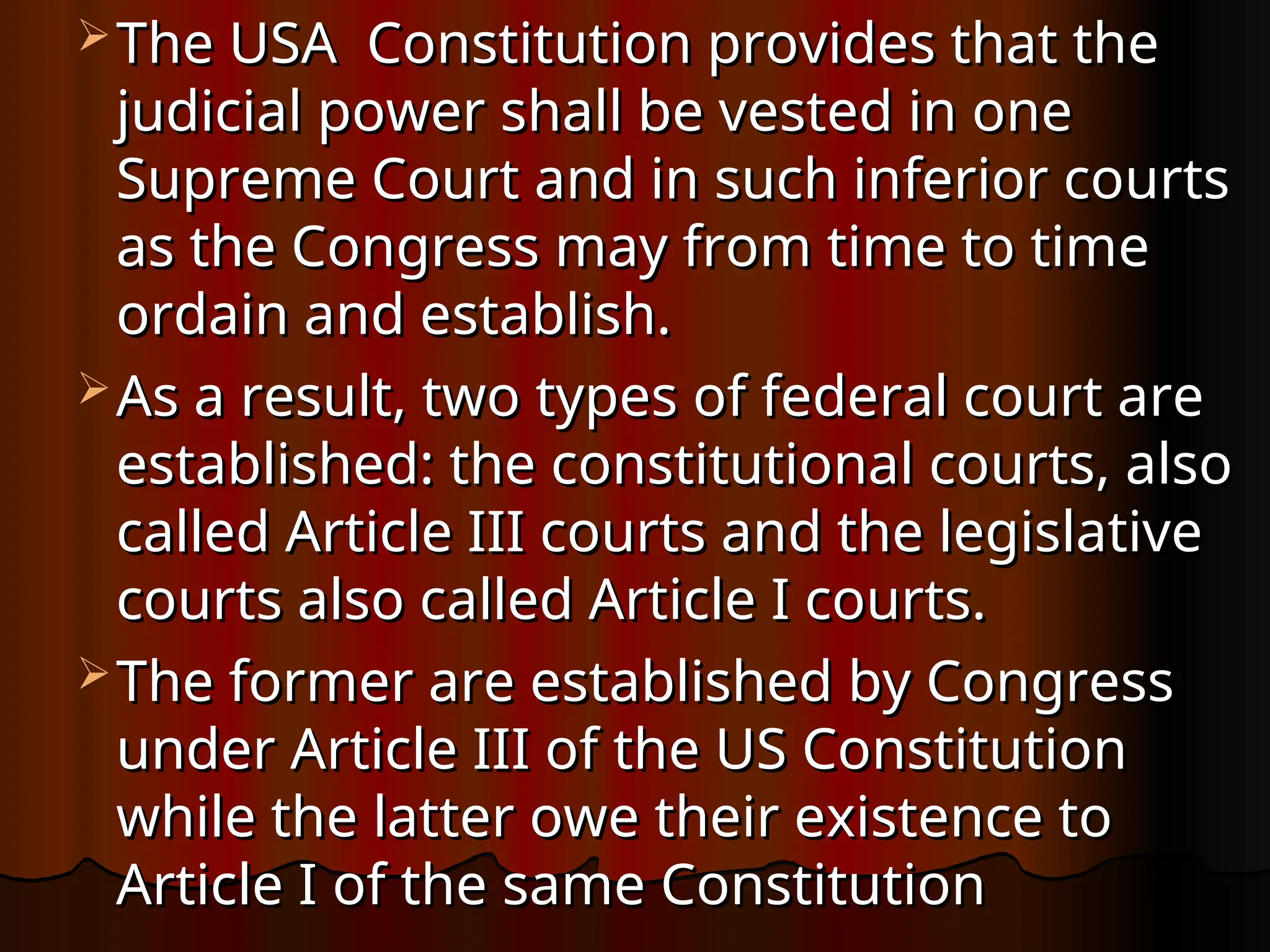 The USA Constitution provides that the
The USA Constitution provides that the
judicial power shall be vested in one
judicial power shall be vested in one
Supreme Court and in such inferior courts
Supreme Court and in such inferior courts
as the Congress may from time to time
as the Congress may from time to time
ordain and establish.
ordain and establish.
 As a result, two types of federal court are
As a result, two types of federal court are
established: the constitutional courts, also
established: the constitutional courts, also
called Article III courts and the legislative
called Article III courts and the legislative
courts also called Article I courts.
courts also called Article I courts.
 The former are established by Congress
The former are established by Congress
under Article III of the US Constitution
under Article III of the US Constitution
while the latter owe their existence to
while the latter owe their existence to
Article I of the same Constitution
Article I of the same Constitution
 