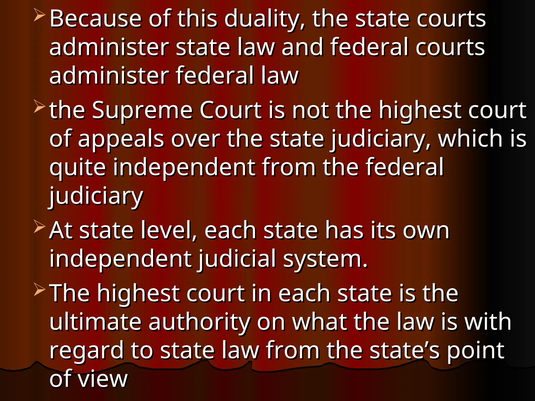  Because of this duality, the state courts
Because of this duality, the state courts
administer state law and federal courts
administer state law and federal courts
administer federal law
administer federal law
 the Supreme Court is not the highest court
the Supreme Court is not the highest court
of appeals over the state judiciary, which is
of appeals over the state judiciary, which is
quite inde­
pendent from the federal
quite inde­
pendent from the federal
judiciary
judiciary
 At state level, each state has its own
At state level, each state has its own
independent judicial system.
independent judicial system.
 The highest court in each state is the
The highest court in each state is the
ultimate authority on what the law is with
ultimate authority on what the law is with
regard to state law from the state’s point
regard to state law from the state’s point
of view
of view
 