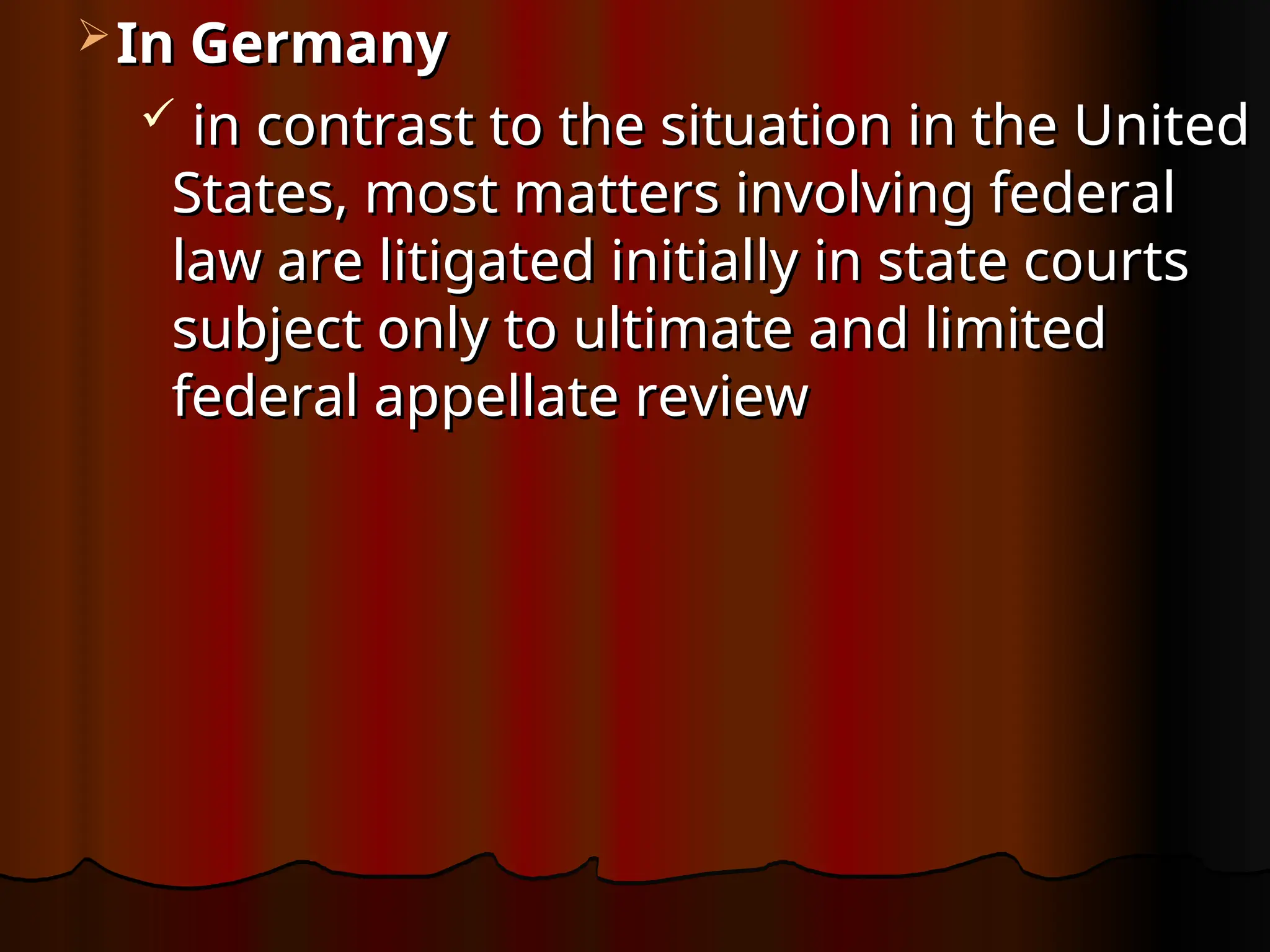  In Germany
In Germany
 in contrast to the situation in the United
in contrast to the situation in the United
States, most matters involving federal
States, most matters involving federal
law are litigated initially in state courts
law are litigated initially in state courts
subject only to ultimate and limited
subject only to ultimate and limited
federal appellate review
federal appellate review
 