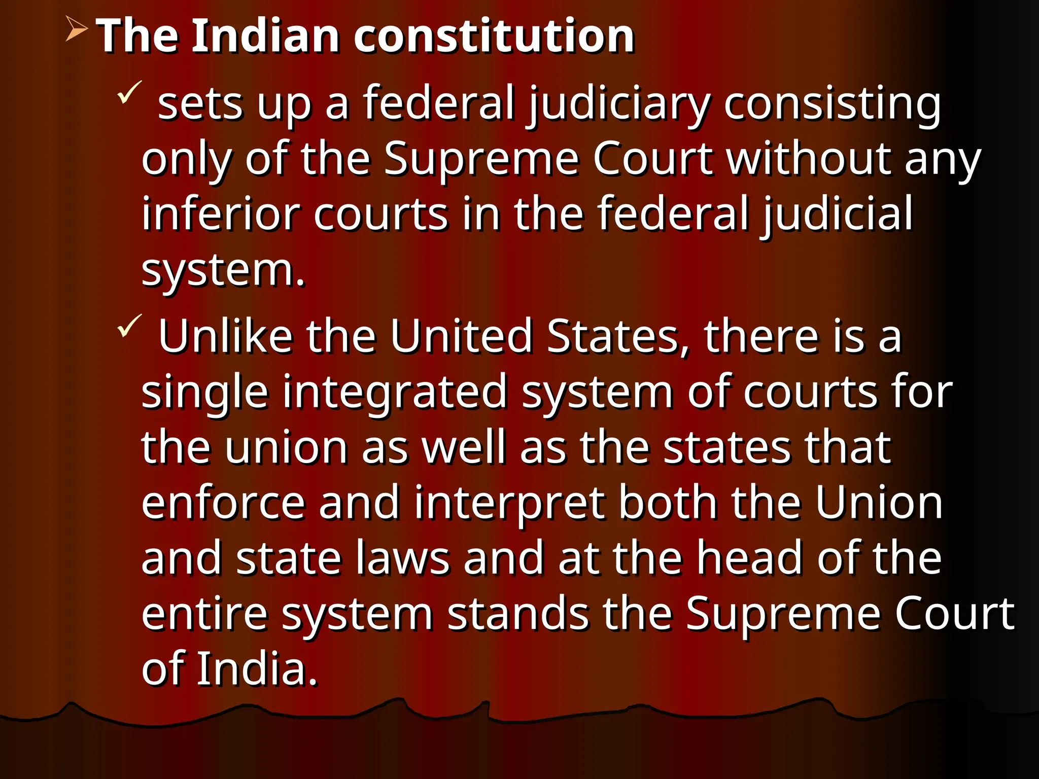  The Indian constitution
The Indian constitution
 sets up a federal judiciary consisting
sets up a federal judiciary consisting
only of the Supreme Court without any
only of the Supreme Court without any
inferior courts in the federal judicial
inferior courts in the federal judicial
system.
system.
 Unlike the United States, there is a
Unlike the United States, there is a
single integrated system of courts for
single integrated system of courts for
the union as well as the states that
the union as well as the states that
enforce and interpret both the Union
enforce and interpret both the Union
and state laws and at the head of the
and state laws and at the head of the
entire system stands the Supreme Court
entire system stands the Supreme Court
of India.
of India.
 