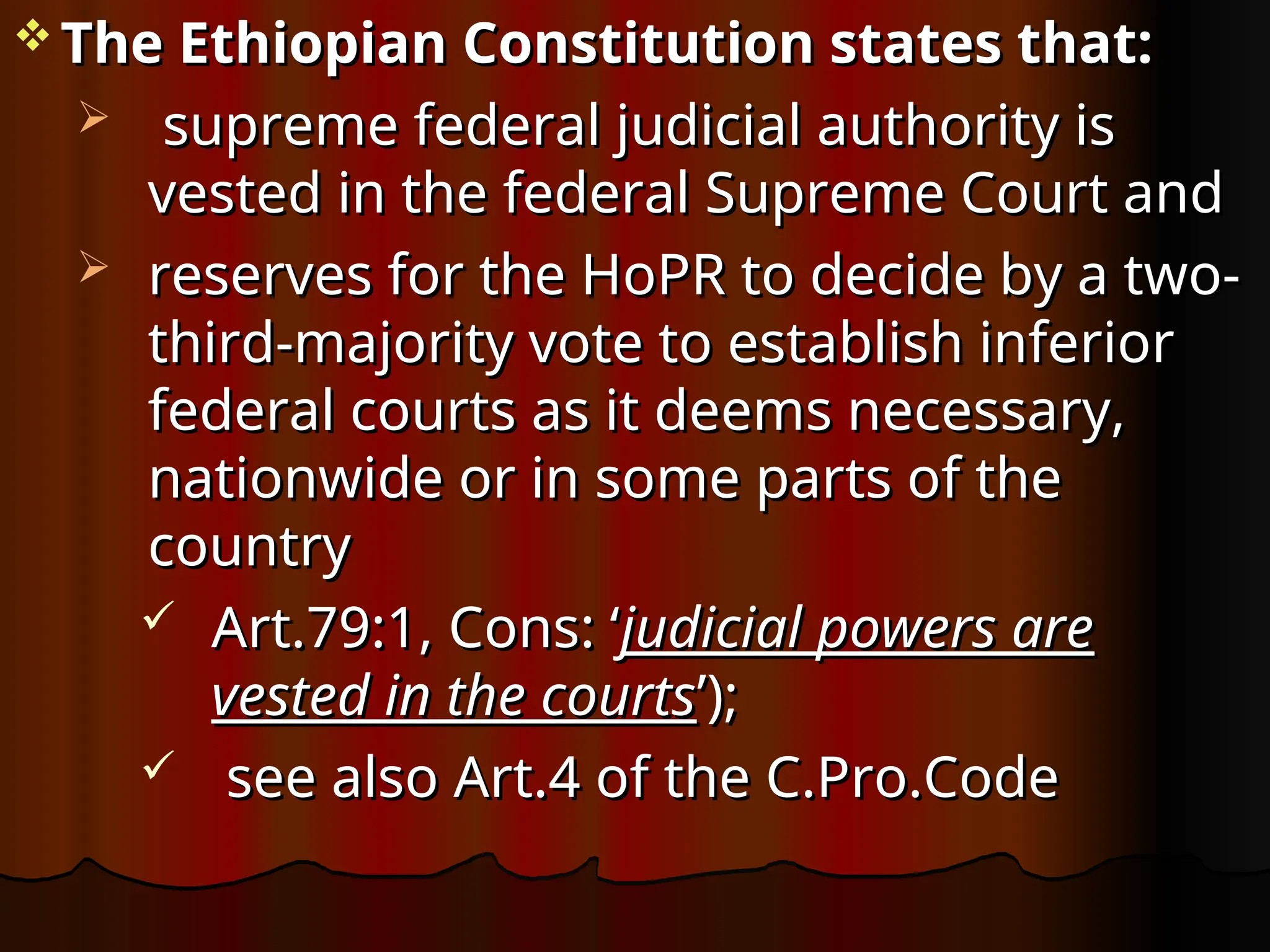  The Ethiopian Constitution states that:
The Ethiopian Constitution states that:
 supreme federal judicial authority is
supreme federal judicial authority is
vested in the federal Supreme Court and
vested in the federal Supreme Court and
 reserves for the HoPR to decide by a two-
reserves for the HoPR to decide by a two-
third-majority vote to establish inferior
third-majority vote to establish inferior
federal courts as it deems necessary,
federal courts as it deems necessary,
nationwide or in some parts of the
nationwide or in some parts of the
country
country
 Art.79:1, Cons: ‘
Art.79:1, Cons: ‘judicial powers are
judicial powers are
vested in the courts
vested in the courts’);
’);
 see also Art.4 of the C.Pro.Code
see also Art.4 of the C.Pro.Code
 