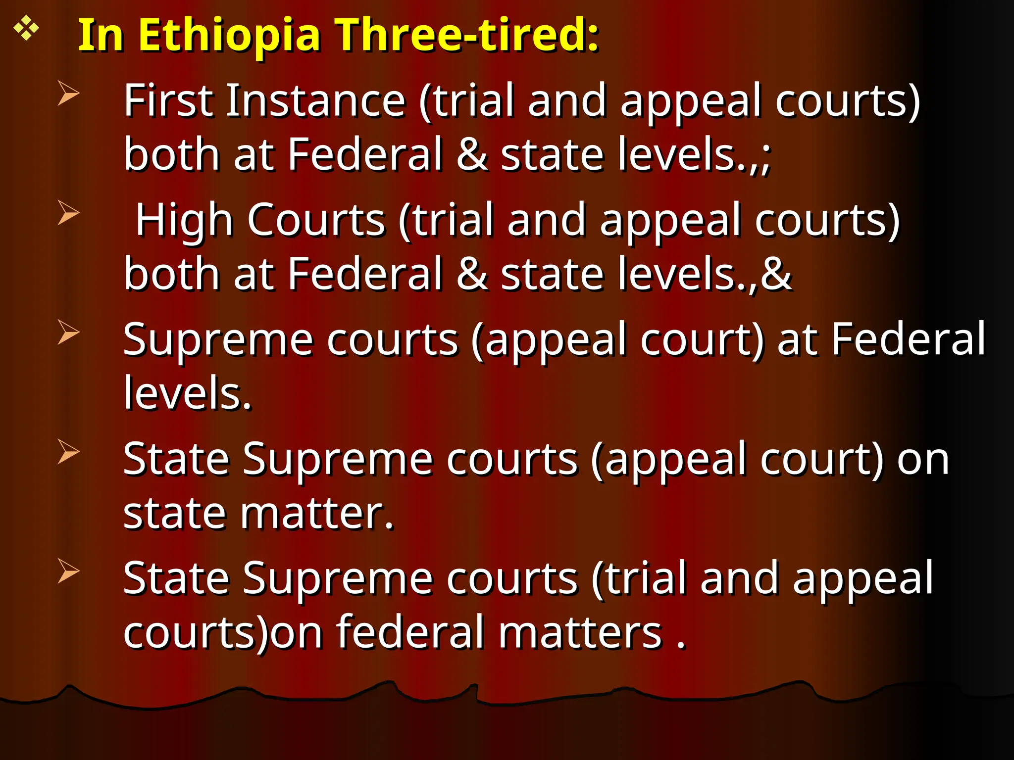  In Ethiopia Three-tired:
In Ethiopia Three-tired:
 First Instance
First Instance (trial and appeal courts)
(trial and appeal courts)
both at Federal & state levels.
both at Federal & state levels.,
,;
;
 High Courts
High Courts (trial and appeal courts)
(trial and appeal courts)
both at Federal & state levels.,&
both at Federal & state levels.,&
 Supreme courts (
Supreme courts (appeal court)
appeal court) at Federal
at Federal
levels.
levels.
 State Supreme courts (
State Supreme courts (appeal court) on
appeal court) on
state matter
state matter.
.
 State Supreme courts
State Supreme courts (trial and appeal
(trial and appeal
courts)on federal matters
courts)on federal matters .
.
 