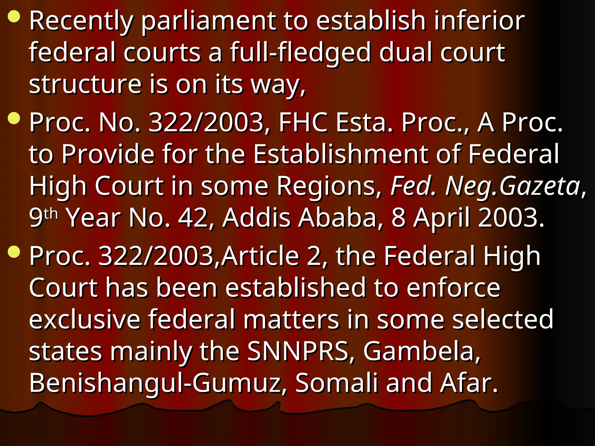 Recently parliament to establish inferior
Recently parliament to establish inferior
federal courts a full-fledged dual court
federal courts a full-fledged dual court
structure is on its way,
structure is on its way,
Proc. No. 322/2003, FHC Esta. Proc., A Proc.
Proc. No. 322/2003, FHC Esta. Proc., A Proc.
to Provide for the Establishment of Federal
to Provide for the Establishment of Federal
High Court in some Regions,
High Court in some Regions, Fed.
Fed. Neg.Gazeta
Neg.Gazeta,
,
9
9th
th
Year No. 42, Addis Ababa, 8 April 2003.
Year No. 42, Addis Ababa, 8 April 2003.
Proc. 322/2003,Article 2, the Federal High
Proc. 322/2003,Article 2, the Federal High
Court has been established to enforce
Court has been established to enforce
exclusive federal matters in some selected
exclusive federal matters in some selected
states mainly the SNNPRS, Gambela,
states mainly the SNNPRS, Gambela,
Benishangul-Gumuz, Somali and Afar.
Benishangul-Gumuz, Somali and Afar.
 