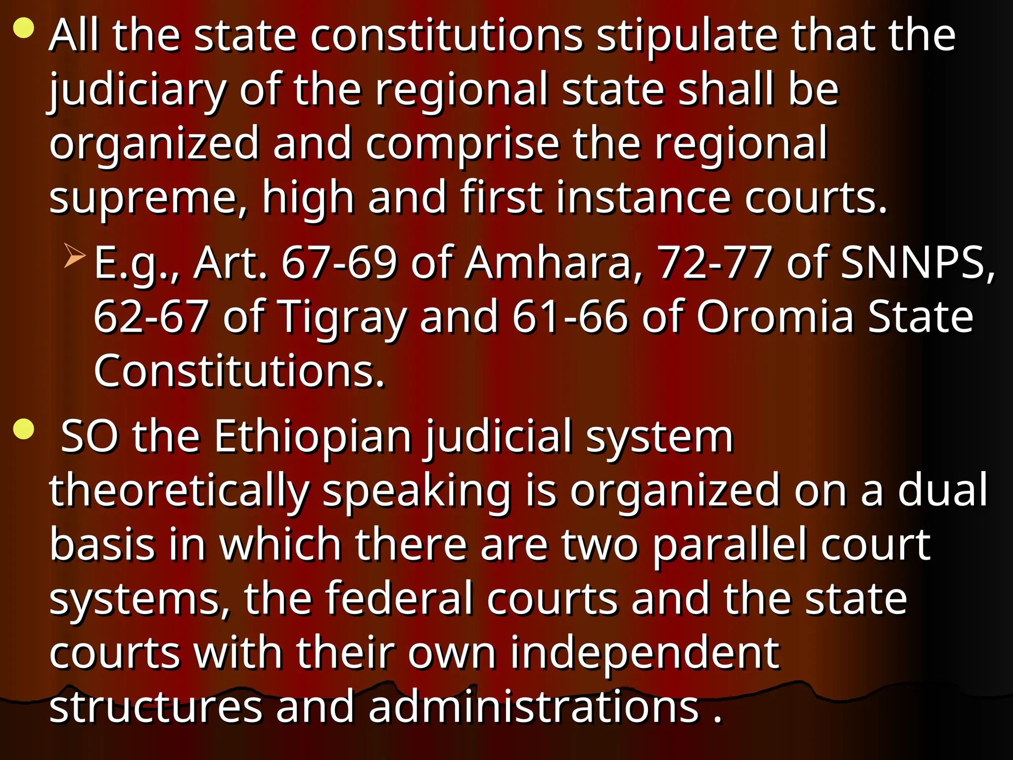 All the state constitutions stipulate that the
All the state constitutions stipulate that the
judiciary of the regional state shall be
judiciary of the regional state shall be
organized and comprise the regional
organized and comprise the regional
supreme, high and first instance courts.
supreme, high and first instance courts.
 E.g., Art. 67-69 of Amhara, 72-77 of SNNPS,
E.g., Art. 67-69 of Amhara, 72-77 of SNNPS,
62-67 of Tigray and 61-66 of Oromia State
62-67 of Tigray and 61-66 of Oromia State
Constitutions.
Constitutions.
 SO the Ethiopian judicial system
SO the Ethiopian judicial system
theoretically speaking is organized on a dual
theoretically speaking is organized on a dual
basis in which there are two parallel court
basis in which there are two parallel court
systems, the federal courts and the state
systems, the federal courts and the state
courts with their own independent
courts with their own independent
structures and administrations .
structures and administrations .
 