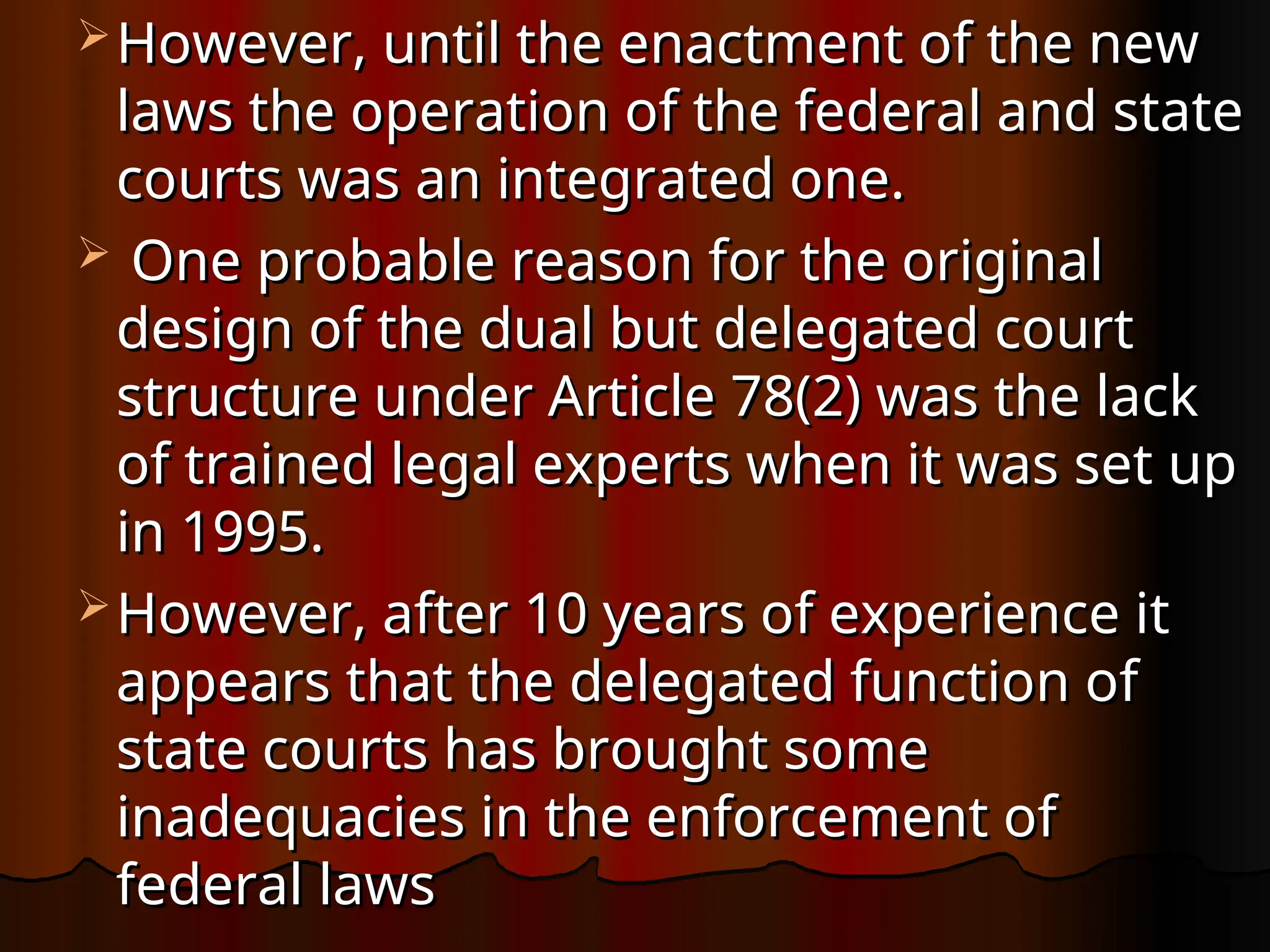  However, until the enactment of the new
However, until the enactment of the new
laws the operation of the federal and state
laws the operation of the federal and state
courts was an integrated one.
courts was an integrated one.
 One probable reason for the original
One probable reason for the original
design of the dual but delegated court
design of the dual but delegated court
structure under Article 78(2) was the lack
structure under Article 78(2) was the lack
of trained legal experts when it was set up
of trained legal experts when it was set up
in 1995.
in 1995.
 However, after 10 years of experience it
However, after 10 years of experience it
appears that the delegated function of
appears that the delegated function of
state courts has brought some
state courts has brought some
inadequacies in the enforcement of
inadequacies in the enforcement of
federal laws
federal laws
 