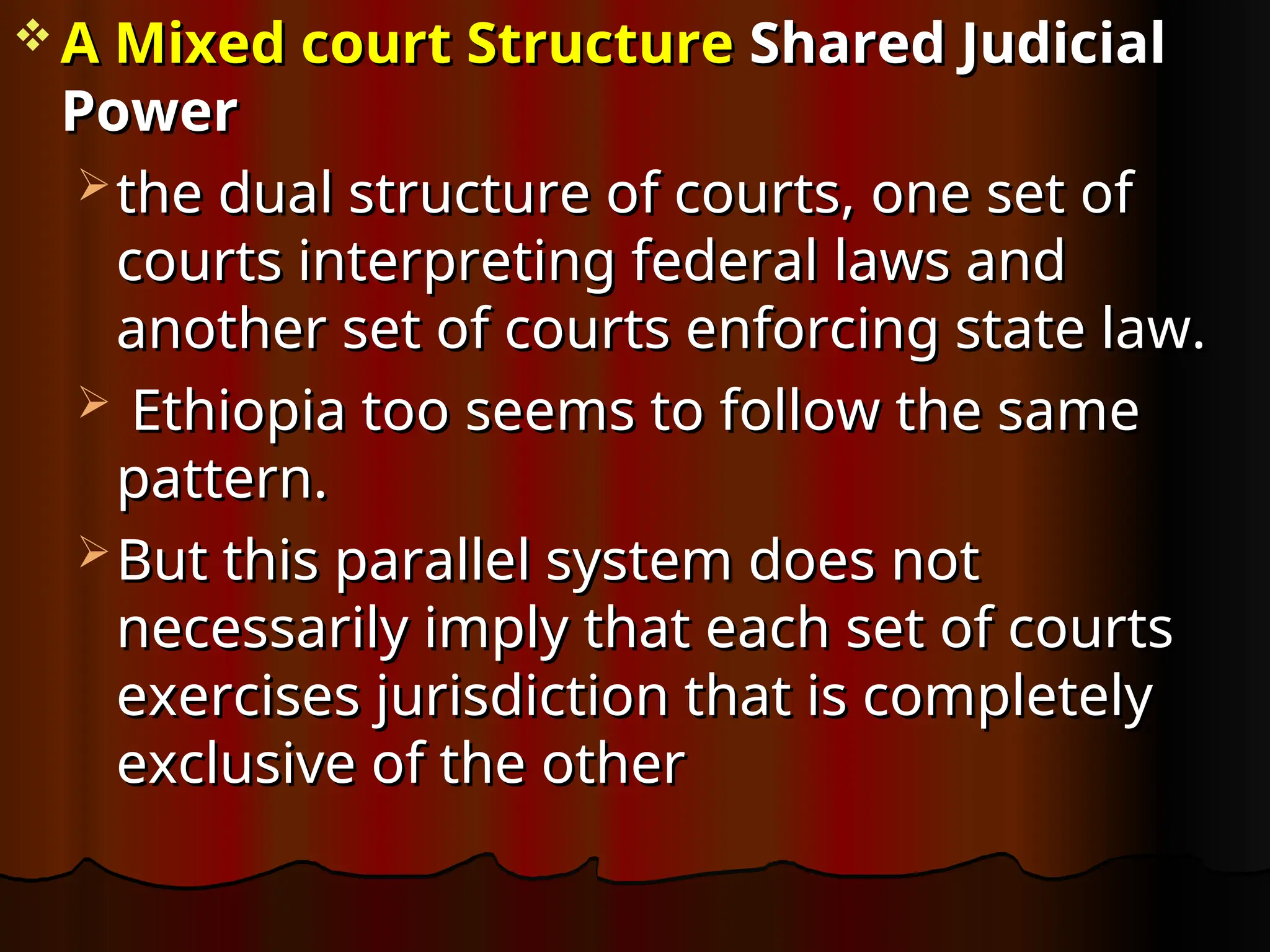  A Mixed court Structure
A Mixed court Structure Shared Judicial
Shared Judicial
Power
Power
 the dual structure of courts, one set of
the dual structure of courts, one set of
courts interpreting federal laws and
courts interpreting federal laws and
another set of courts enforcing state law.
another set of courts enforcing state law.
 Ethiopia too seems to follow the same
Ethiopia too seems to follow the same
pattern.
pattern.
 But this parallel system does not
But this parallel system does not
necessarily imply that each set of courts
necessarily imply that each set of courts
exercises jurisdiction that is completely
exercises jurisdiction that is completely
exclusive of the other
exclusive of the other
 